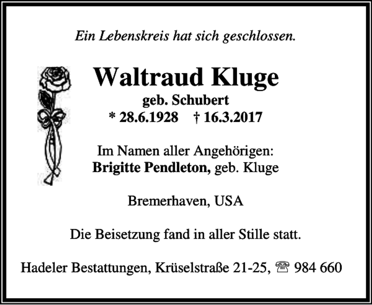 <p>Ein Lebenskreis hat sich geschlossen.</p><p>Waltraud Kluge<br />geb. Schubert<br />* 28.6.1928 † 16.3.2017</p><p>Im Namen aller Angehörigen:<br />Brigitte Pendleton, geb. Kluge<br />Bremerhaven, USA<br />Die Beisetzung fand in aller Stille statt.<br />Hadeler Bestattungen, Krüselstraße 21-25, ℡ 984 660</p>