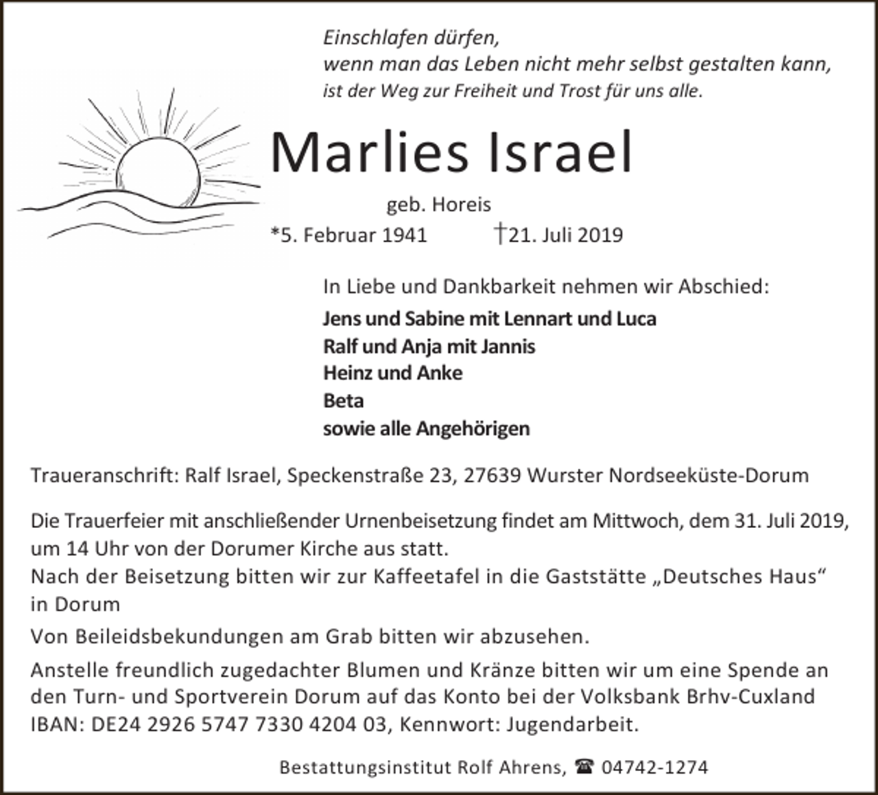 <p>Einschlafen dürfen,<br />wenn man das Leben nicht mehr selbst gestalten kann,</p><p>ist der Weg zur Freiheit und Trost für uns alle.</p><p>Marlies Israel<br />geb. Horeis<br />*5. Februar 1941<br />†21. Juli 2019</p><p>In Liebe und Dankbarkeit nehmen wir Abschied:<br />Jens und Sabine mit Lennart und Luca<br />Ralf und Anja mit Jannis<br />Heinz und Anke<br />Beta<br />sowie alle Angehörigen<br />Traueranschrift: Ralf Israel, Speckenstraße 23, 27639 Wurster Nordseeküste-Dorum</p><p>Die Trauerfeier mit anschließender Urnenbeisetzung findet am Mittwoch, dem 31. Juli 2019,<br />um 14 Uhr von der Dorumer Kirche aus statt.<br />Nach der Beisetzung bitten wir zur Kaffeetafel in die Gaststätte „Deutsches Haus“<br />in Dorum<br />Von Beileidsbekundungen am Grab bitten wir abzusehen.<br />Anstelle freundlich zugedachter Blumen und Kränze bitten wir um eine Spende an<br />den Turn- und Sportverein Dorum auf das Konto bei der Volksbank Brhv-Cuxland<br />IBAN: DE24 2926 574330 4204 03, Kennwort: Jugendarbeit.<br />Bestattungsinstitut Rolf Ahrens,  04742-1274</p>