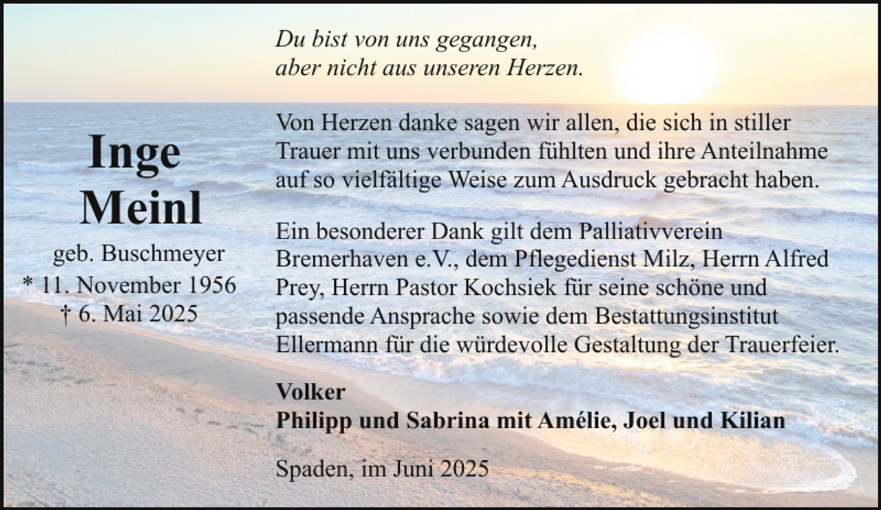 <p>Du bist von uns gegangen,<br />aber nicht aus unseren Herzen.</p><p>Inge<br />Meinl</p><p>geb. Buschmeyer<br />* 11. November 1956<br />† 6. Mai 2025</p><p>Von Herzen danke sagen wir allen, die sich in stiller<br />Trauer mit uns verbunden fühlten und ihre Anteilnahme<br />auf so vielfältige Weise zum Ausdruck gebracht haben.<br />Ein besonderer Dank gilt dem Palliativverein<br />Bremerhaven e.V., dem Pflegedienst Milz, Herrn Alfred<br />Prey, Herrn Pastor Kochsiek für seine schöne und<br />passende Ansprache sowie dem Bestattungsinstitut<br />Ellermann für die würdevolle Gestaltung der Trauerfeier.<br />Volker<br />Philipp und Sabrina mit Amélie, Joel und Kilian<br />Spaden, im Juni 2025</p>