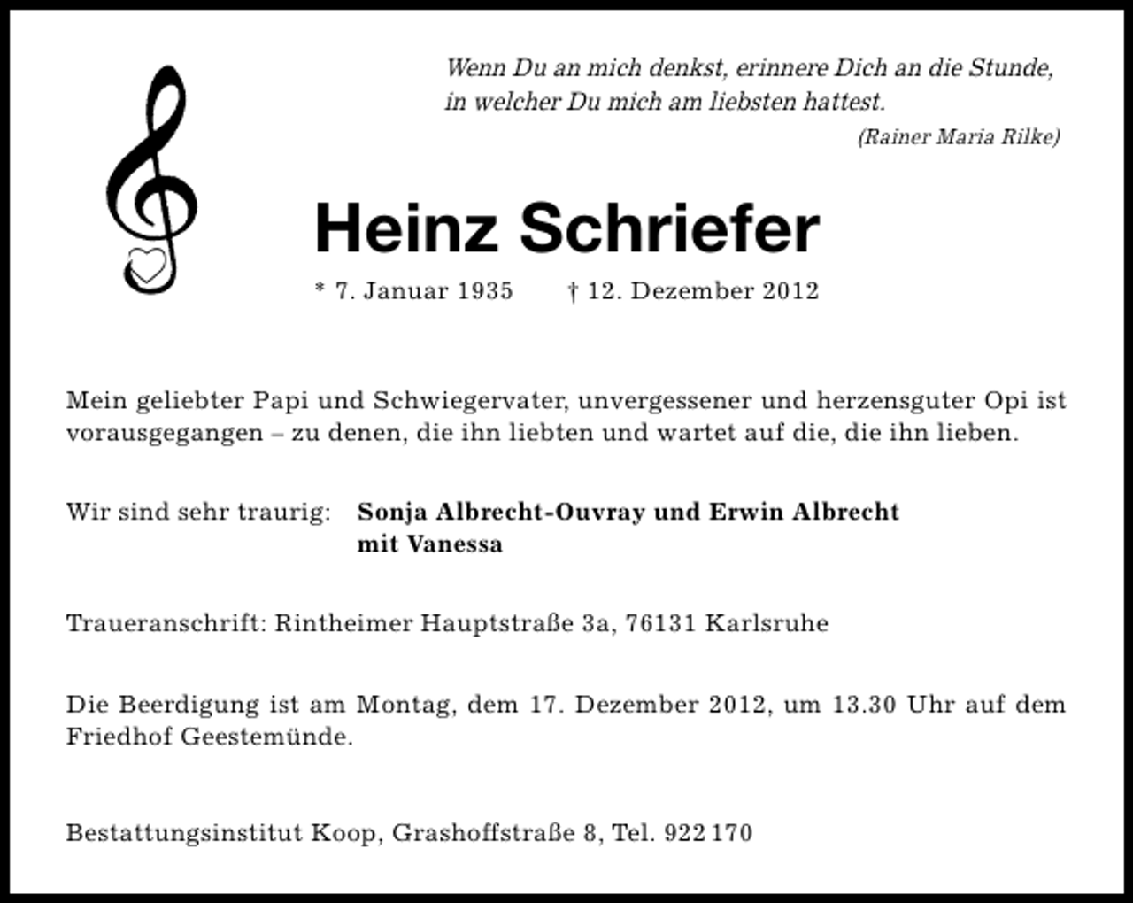 <p>Wenn Du an mich denkst, erinnere Dich an die Stunde,<br />in welcher Du mich am liebsten hattest.<br />(Rainer Maria Rilke)</p><p>Heinz Schriefer<br />* 7. Januar 1935</p><p>† 12. Dezember 2012</p><p>Mein geliebter Papi und Schwiegervater, unvergessener und herzensguter Opi ist<br />vorausgegangen – zu denen, die ihn liebten und wartet auf die, die ihn lieben.<br />Wir sind sehr traurig: Sonja Albrecht-Ouvray und Erwin Albrecht<br />mit Vanessa<br />Traueranschrift: Rintheimer Hauptstraße 3a, 76131 Karlsruhe<br />Die Beerdigung ist am Montag, dem 17. Dezember 2012, um 13.30 Uhr auf dem<br />Friedhof Geestemünde.<br />Bestattungsinstitut Koop, Grashoffstraße 8, Tel. 922 170</p>