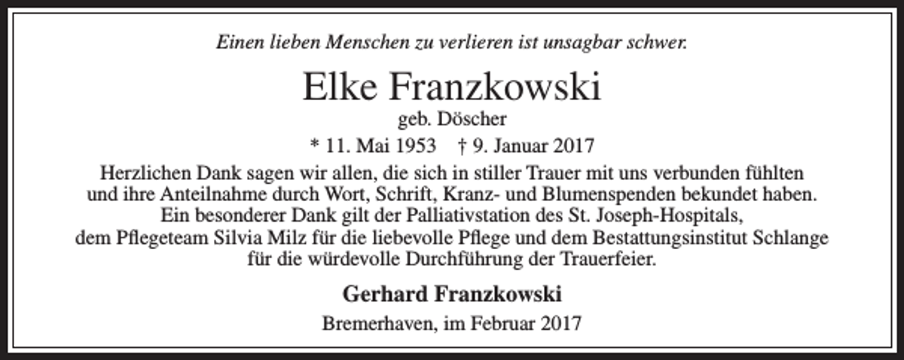 <p>Einen lieben Menschen zu verlieren ist unsagbar schwer.</p><p>Elke Franzkowski</p><p>geb. Döscher<br />* 11. Mai 1953 † 9. Januar 2017<br />Herzlichen Dank sagen wir allen, die sich in stiller Trauer mit uns verbunden fühlten<br />und ihre Anteilnahme durch Wort, Schrift, Kranz- und Blumenspenden bekundet haben.<br />Ein besonderer Dank gilt der Palliativstation des St. Joseph-Hospitals,<br />dem Pflegeteam Silvia Milz für die liebevolle Pflege und dem Bestattungsinstitut Schlange<br />für die würdevolle Durchführung der Trauerfeier.</p><p>Gerhard Franzkowski<br />Bremerhaven, im Februar 2017</p>