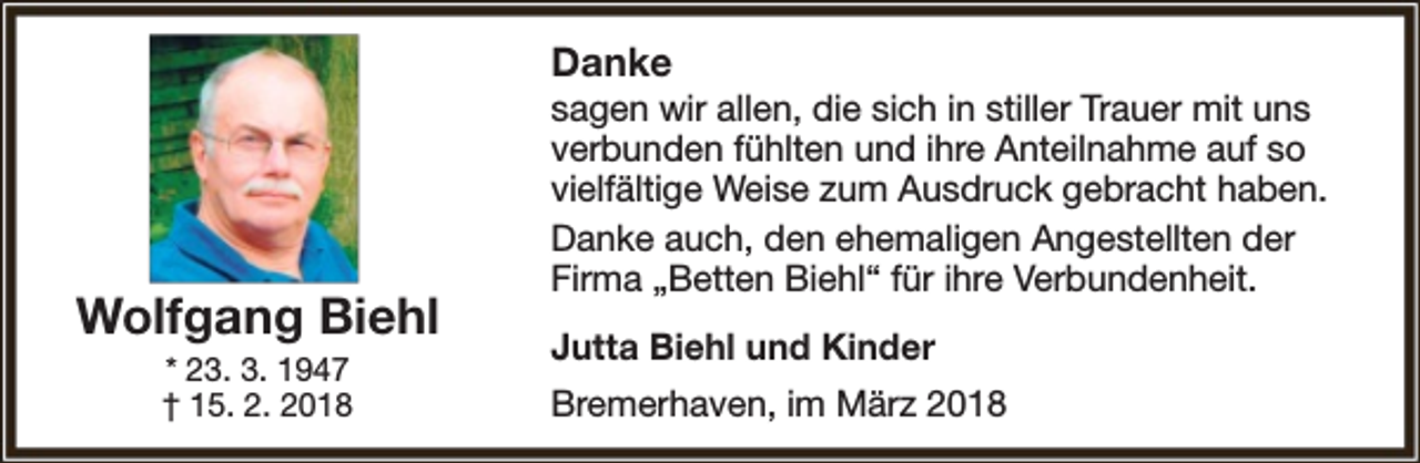 <p>Danke</p><p>Wolfgang Biehl<br />* 23. 3. 1947<br />† 15. 2. 2018</p><p>sagen wir allen, die sich in stiller Trauer mit uns<br />verbunden fühlten und ihre Anteilnahme auf so<br />vielfältige Weise zum Ausdruck gebracht haben.<br />Danke auch, den ehemaligen Angestellten der<br />Firma „Betten Biehl“ für ihre Verbundenheit.<br />Jutta Biehl und Kinder<br />Bremerhaven, im März 2018</p>