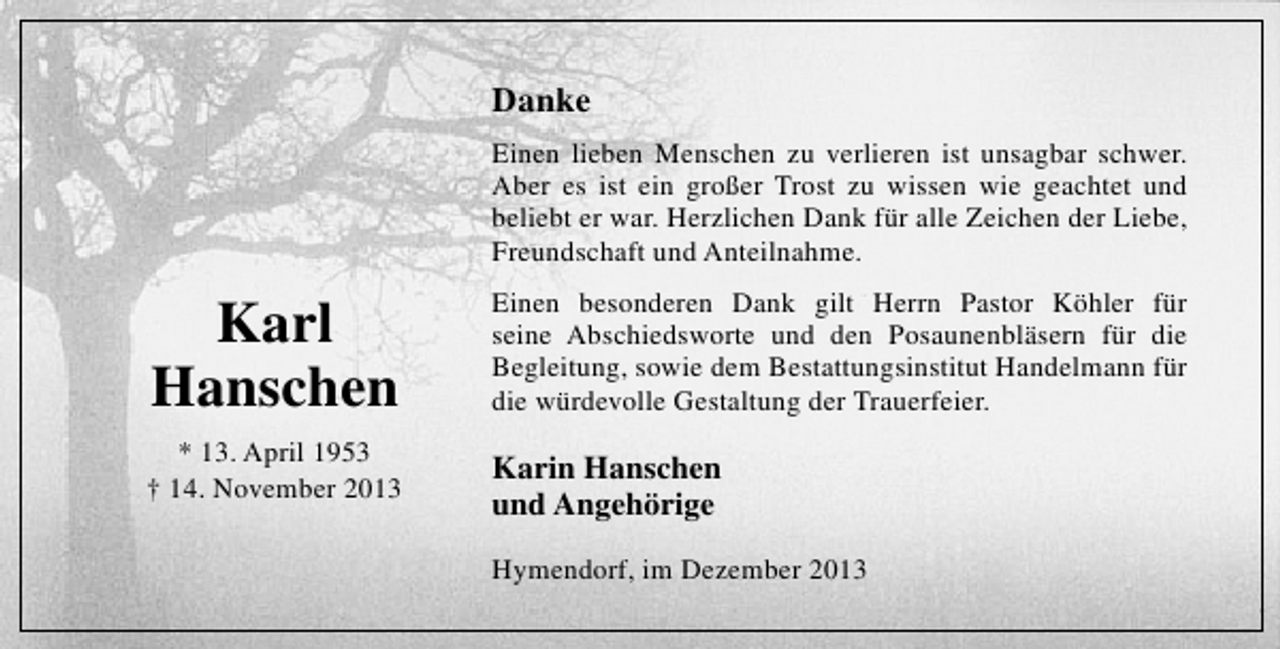 <p>Danke<br />Einen lieben Menschen zu verlieren ist unsagbar schwer.<br />Aber es ist ein großer Trost zu wissen wie geachtet und<br />beliebt er war. Herzlichen Dank für alle Zeichen der Liebe,<br />Freundschaft und Anteilnahme.</p><p>Karl<br />Hanschen</p><p>Einen besonderen Dank gilt Herrn Pastor Köhler für<br />seine Abschiedsworte und den Posaunenbläsern für die<br />Begleitung, sowie dem Bestattungsinstitut Handelmann für<br />die würdevolle Gestaltung der Trauerfeier.</p><p>* 13. April 1953<br />† 14. November 2013</p><p>Karin Hanschen<br />und Angehörige<br />Hymendorf, im Dezember 2013</p>