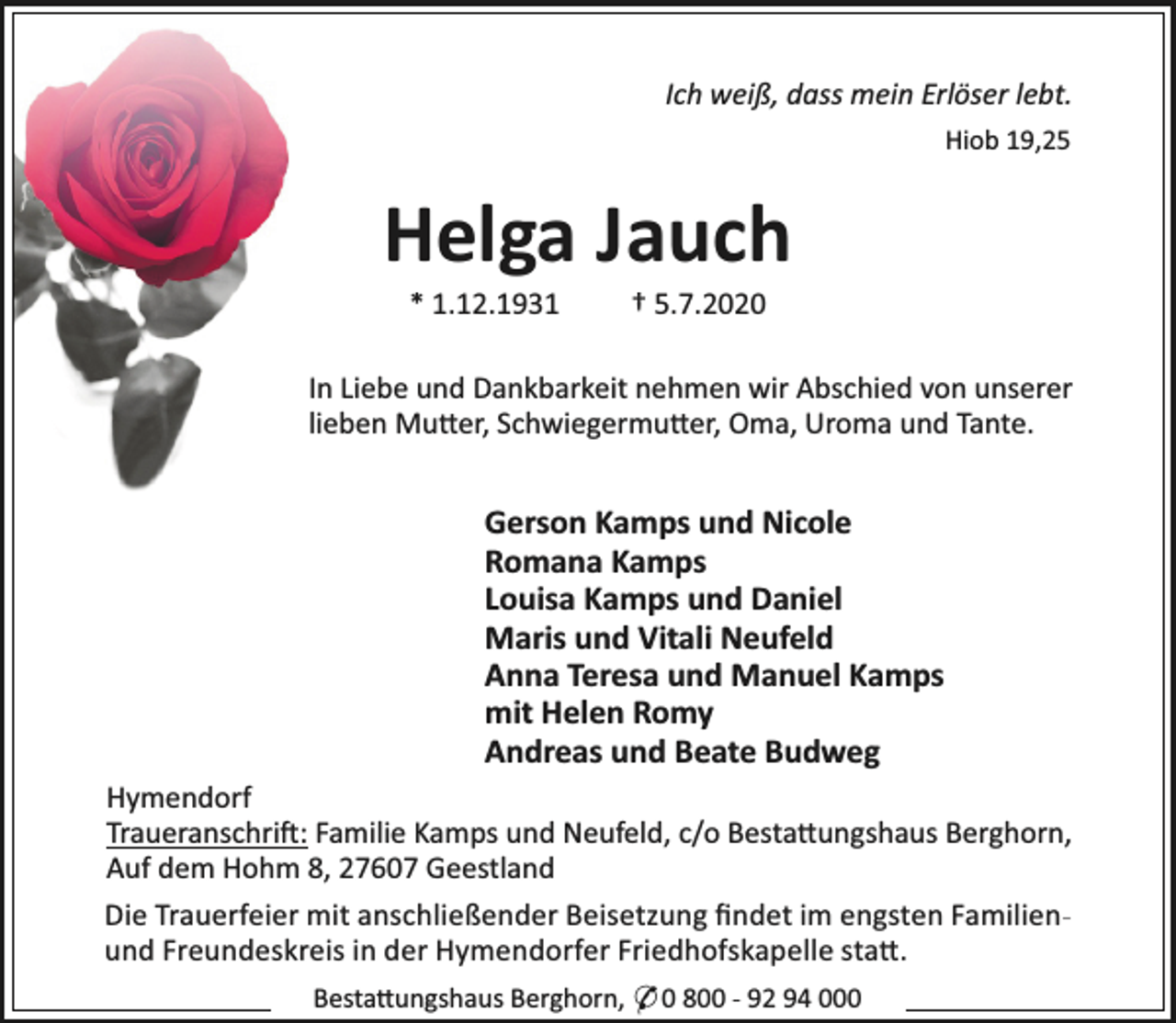 <p>Ich weiß, dass mein Erlöser lebt.<br />Hiob 19,25</p><p>Helga Jauch<br />* 1.12.1931</p><p>† 5.7.2020</p><p>In Liebe und Dankbarkeit nehmen wir Abschied von unserer<br />lieben Mu er, Schwiegermu er, Oma, Uroma und Tante.</p><p>Gerson Kamps und Nicole<br />Romana Kamps<br />Louisa Kamps und Daniel<br />Maris und Vitali Neufeld<br />Anna Teresa und Manuel Kamps<br />mit Helen Romy<br />Andreas und Beate Budweg<br />Hymendorf<br />Traueranschri : Familie Kamps und Neufeld, c/o Besta ungshaus Berghorn,<br />Auf dem Hohm 8, 27607 Geestland<br />Die Trauerfeier mit anschließender Beisetzung ﬁndet im engsten Familienund Freundeskreis in der Hymendorfer Friedhofskapelle sta .<br />Besta ungshaus Berghorn, * 0 800 - 92 94 000</p>