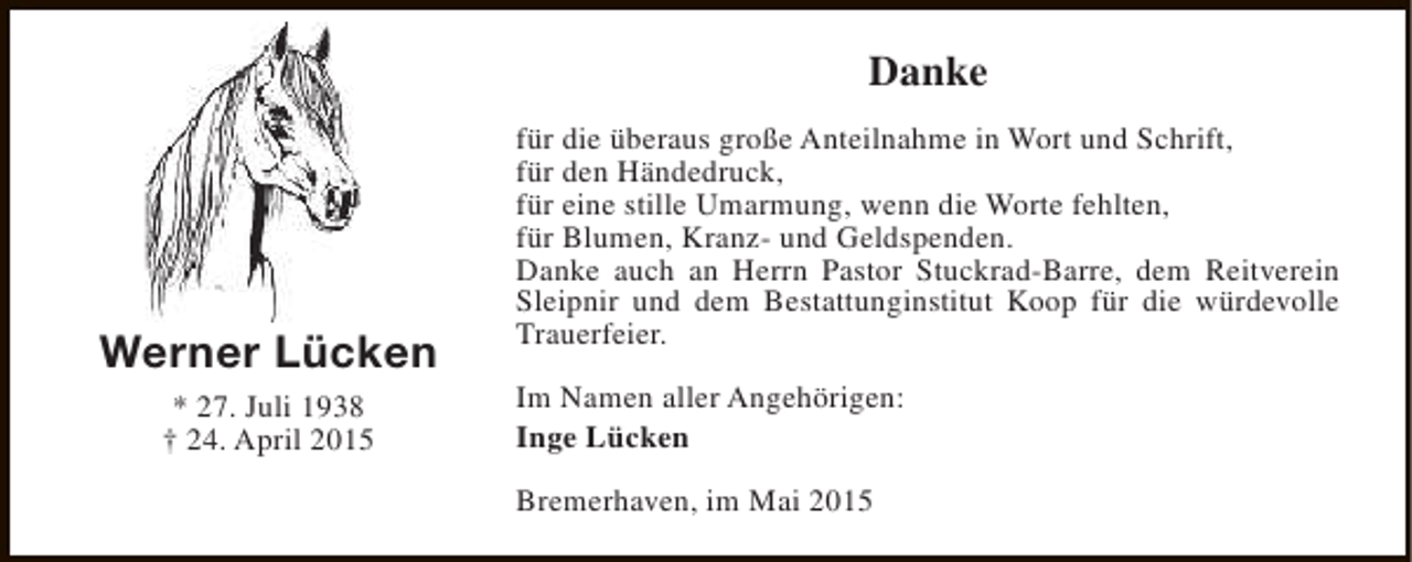 <p>Danke</p><p>Werner Lücken<br />* 27. Juli 1938<br />† 24. April 2015</p><p>für die überaus große Anteilnahme in Wort und Schrift,<br />für den Händedruck,<br />für eine stille Umarmung, wenn die Worte fehlten,<br />für Blumen, Kranz- und Geldspenden.<br />Danke auch an Herrn Pastor Stuckrad-Barre, dem Reitverein<br />Sleipnir und dem Bestattunginstitut Koop für die würdevolle<br />Trauerfeier.<br />Im Namen aller Angehörigen:<br />Inge Lücken<br />Bremerhaven, im Mai 2015</p>
