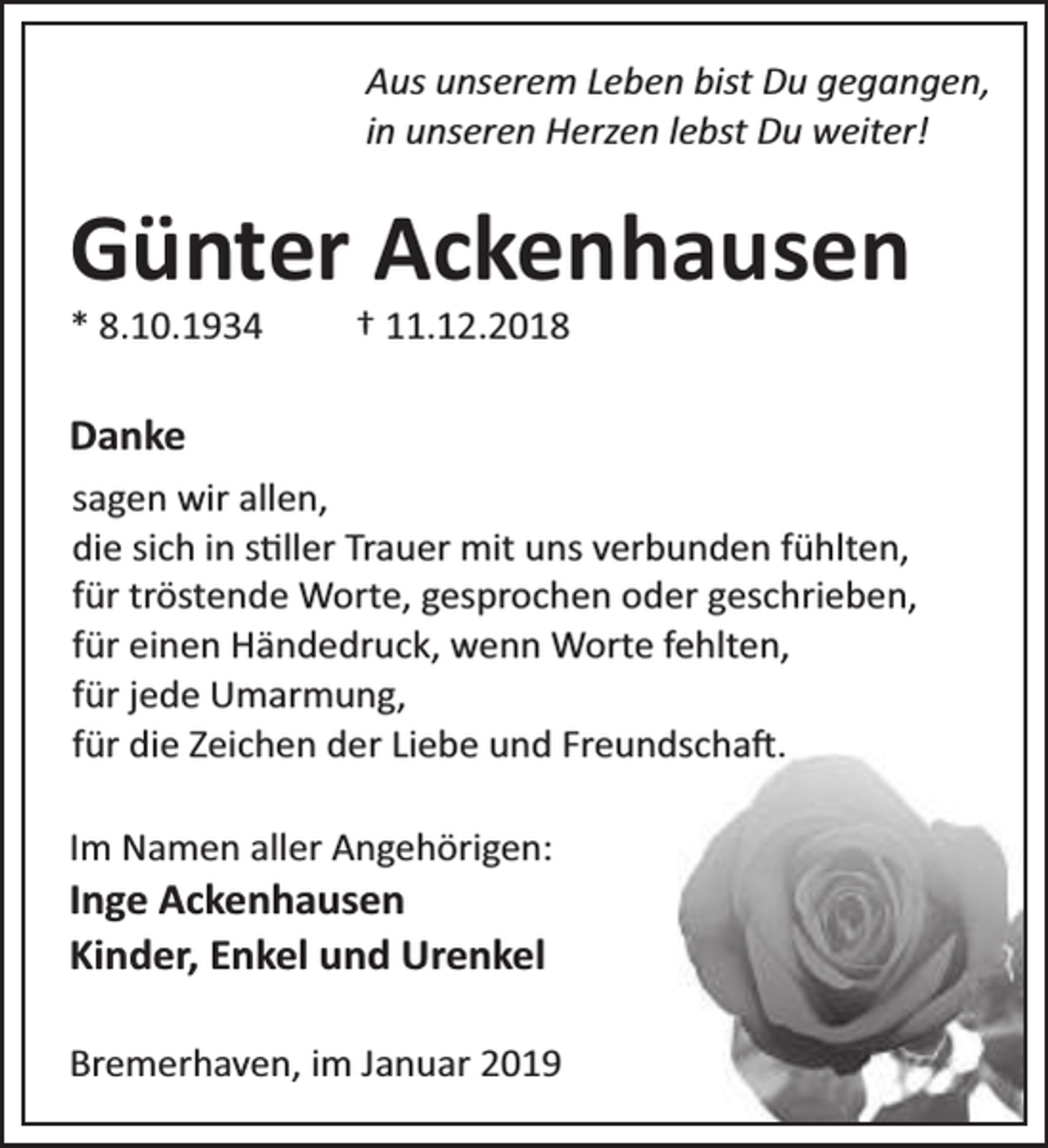 <p>Aus unserem Leben bist Du gegangen,<br />in unseren Herzen lebst Du weiter!</p><p>Günter Ackenhausen<br />* 8.10.1934</p><p>† 11.12.2018</p><p>Danke<br />sagen wir allen,<br />die sich in s ller Trauer mit uns verbunden fühlten,<br />für tröstende Worte, gesprochen oder geschrieben,<br />für einen Händedruck, wenn Worte fehlten,<br />für jede Umarmung,<br />für die Zeichen der Liebe und Freundscha .<br />Im Namen aller Angehörigen:</p><p>Inge Ackenhausen<br />Kinder, Enkel und Urenkel</p><p>Bremerhaven, im Januar 2019</p>
