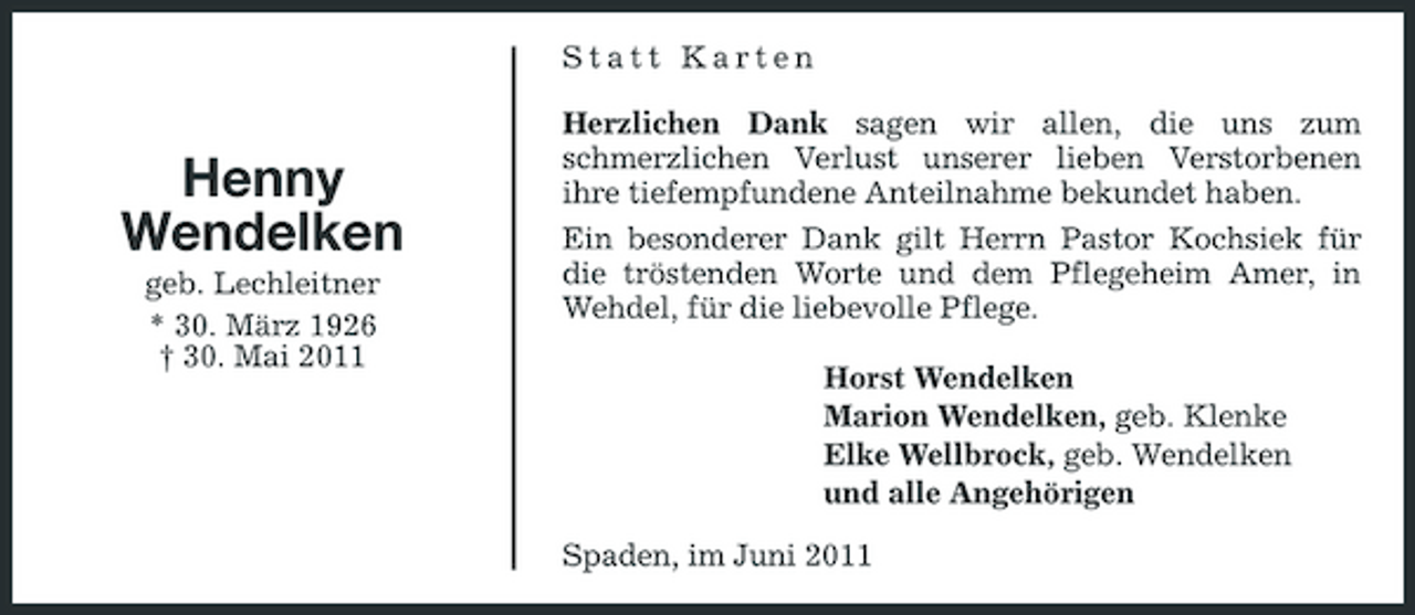 <p>Statt Karten Herzlichen Dank sagen wir allen, die uns zum schmerzlichen Verlust unserer lieben Verstorbenen ihre tiefempfundene Anteilnahme bekundet haben. Ein besonderer Dank gilt Herrn Pastor Kochsiek für die tröstenden Worte und dem Pflegeheim Amer, in Wehdel, für die liebevolle Pflege. Horst Wendelken Marion Wendelken, geb. Klenke Elke Wellbrock, geb. Wendelken und alle Angehörigen Spaden, im Juni 2011</p><p>Henny Wendelken<br />geb. Lechleitner * 30. März 1926 † 30. Mai 2011</p>