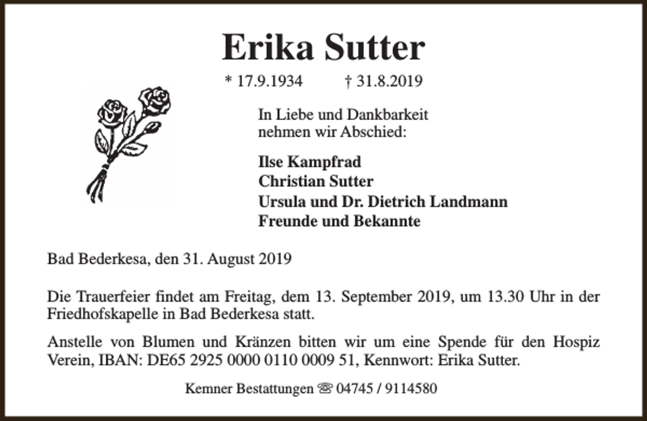 <p>Erika Sutter<br />* 17.9.1934</p><p>† 31.8.2019</p><p>In Liebe und Dankbarkeit<br />nehmen wir Abschied:<br />Ilse Kampfrad<br />Christian Sutter<br />Ursula und Dr. Dietrich Landmann<br />Freunde und Bekannte<br />Bad Bederkesa, den 31. August 2019<br />Die Trauerfeier findet am Freitag, dem 13. September 2019, um 13.30 Uhr in der<br />Friedhofskapelle in Bad Bederkesa statt.<br />Anstelle von Blumen und Kränzen bitten wir um eine Spende für den Hospiz<br />Verein, IBAN: DE65 2925 00011009 51, Kennwort: Erika Sutter.<br />Kemner Bestattungen s 04745 / 9114580</p>