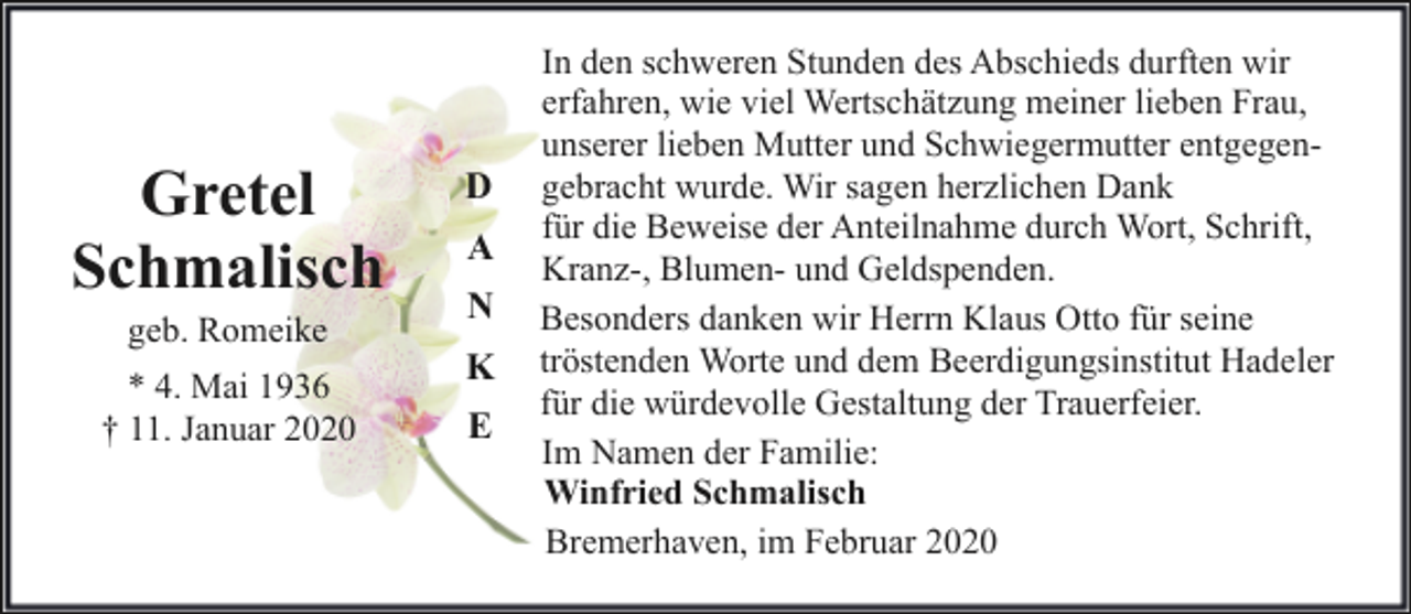 <p>Gretel<br />Schmalisch<br />geb. Romeike</p><p>* 4. Mai 1936<br />† 11. Januar 2020</p><p>D<br />A<br />N<br />K<br />E</p><p>In den schweren Stunden des Abschieds durften wir<br />erfahren, wie viel Wertschätzung meiner lieben Frau,<br />unserer lieben Mutter und Schwiegermutter entgegengebracht wurde. Wir sagen herzlichen Dank<br />für die Beweise der Anteilnahme durch Wort, Schrift,<br />Kranz-, Blumen- und Geldspenden.<br />Besonders danken wir Herrn Klaus Otto für seine<br />tröstenden Worte und dem Beerdigungsinstitut Hadeler<br />für die würdevolle Gestaltung der Trauerfeier.<br />Im Namen der Familie:<br />Winfried Schmalisch<br />Bremerhaven, im Februar 2020</p>