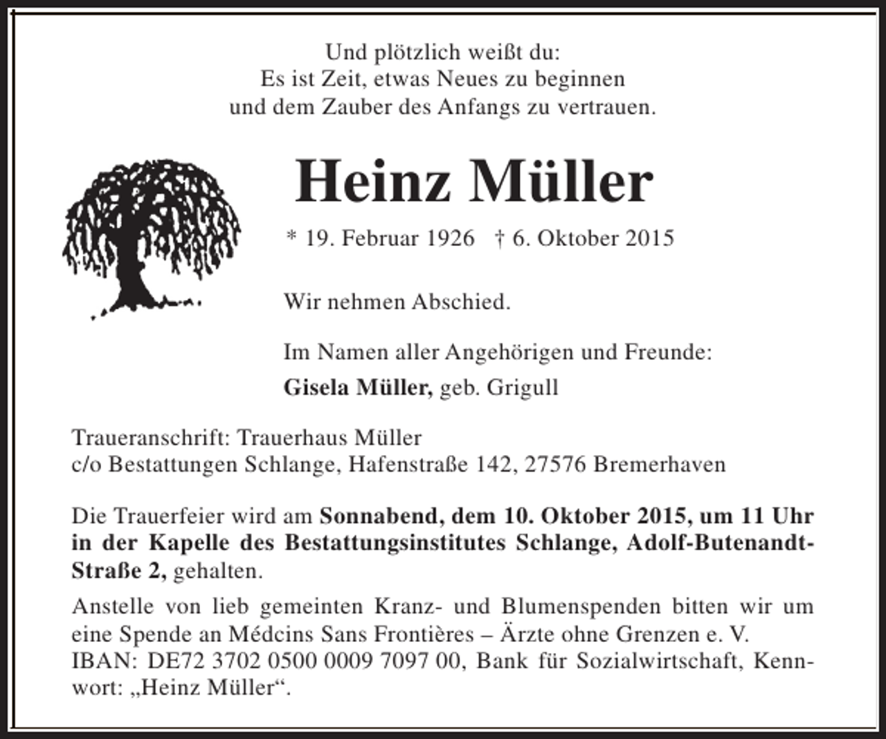 <p>Und plötzlich weißt du:<br />Es ist Zeit, etwas Neues zu beginnen<br />und dem Zauber des Anfangs zu vertrauen.</p><p>Heinz Müller</p><p>* 19. Februar 1926 † 6. Oktober 2015<br />Wir nehmen Abschied.<br />Im Namen aller Angehörigen und Freunde:<br />Gisela Müller, geb. Grigull<br />Traueranschrift: Trauerhaus Müller<br />c/o Bestattungen Schlange, Hafenstraße 142, 27576 Bremerhaven<br />Die Trauerfeier wird am Sonnabend, dem 10. Oktober 2015, um 11 Uhr<br />in der Kapelle des Bestattungsinstitutes Schlange, Adolf-ButenandtStraße 2, gehalten.<br />Anstelle von lieb gemeinten Kranz- und Blumenspenden bitten wir um<br />eine Spende an Médcins Sans Frontières – Ärzte ohne Grenzen e. V.<br />IBAN: DE72 3702 0509 7097 00, Bank für Sozialwirtschaft, Kennwort: „Heinz Müller“.</p>