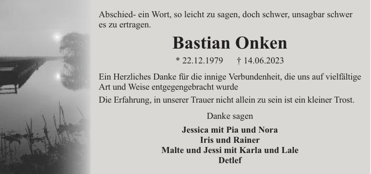 <p>Abschied- ein Wort, so leicht zu sagen, doch schwer, unsagbar schwer<br />es zu ertragen.</p><p>Bastian Onken<br />* 22.12.1979</p><p>† 14.06.2023</p><p>Ein Herzliches Danke für die innige Verbundenheit, die uns auf vielfältige<br />Art und Weise entgegengebracht wurde<br />Die Erfahrung, in unserer Trauer nicht allein zu sein ist ein kleiner Trost.<br />Danke sagen<br />Jessica mit Pia und Nora<br />Iris und Rainer<br />Malte und Jessi mit Karla und Lale<br />Detlef</p>