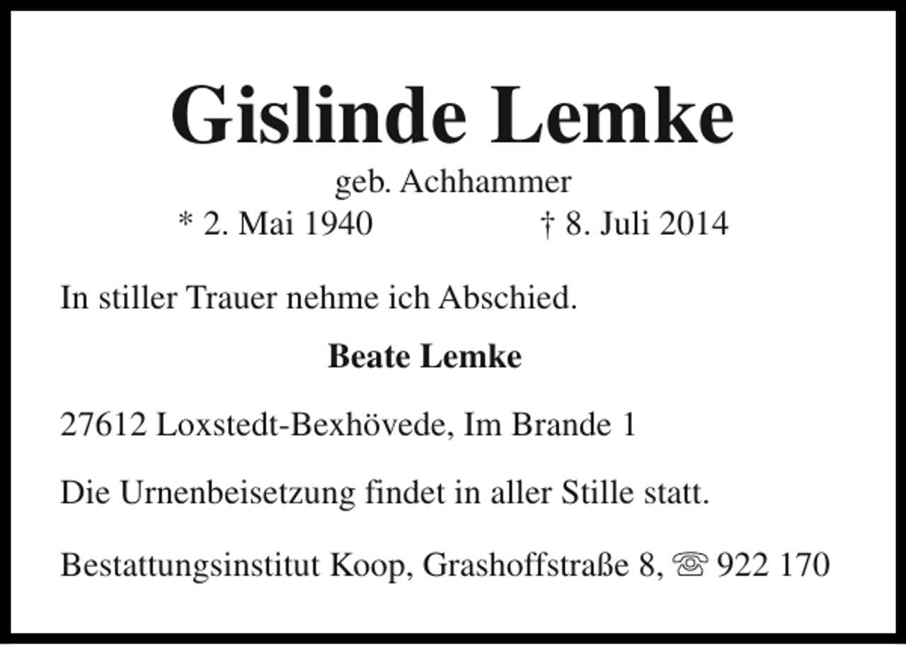 <p>Gislinde Lemke<br />geb. Achhammer<br />* 2. Mai 1940<br />† 8. Juli 2014</p><p>In stiller Trauer nehme ich Abschied.<br />Beate Lemke<br />27612 Loxstedt-Bexhövede, Im Brande 1<br />Die Urnenbeisetzung findet in aller Stille statt.<br />Bestattungsinstitut Koop, Grashoffstraße 8, s 922 170</p>