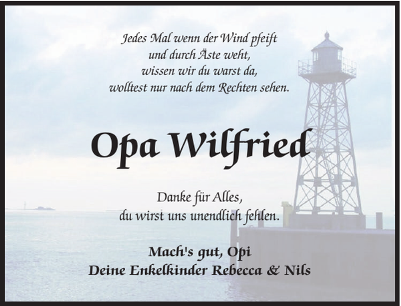 <p>Jedes Mal wenn der Wind pfeift<br />und durch Äste weht,<br />wissen wir du warst da,<br />wolltest nur nach dem Rechten sehen.</p><p>Opa Wilfried<br />Danke für Alles,<br />du wirst uns unendlich fehlen.<br />Mach's gut, Opi<br />Deine Enkelkinder Rebecca &amp; Nils</p>