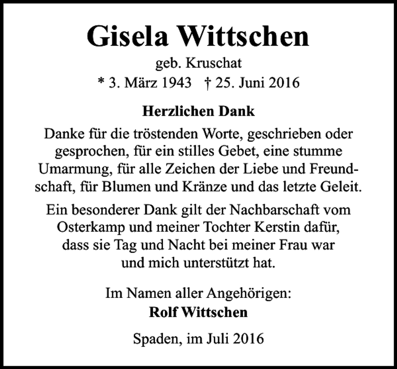 <p>Gisela Wittschen<br />geb. Kruschat<br />* 3. März 1943 † 25. Juni 2016</p><p>Herzlichen Dank<br />Danke für die tröstenden Worte, geschrieben oder<br />gesprochen, für ein stilles Gebet, eine stumme<br />Umarmung, für alle Zeichen der Liebe und Freundschaft, für Blumen und Kränze und das letzte Geleit.<br />Ein besonderer Dank gilt der Nachbarschaft vom<br />Osterkamp und meiner Tochter Kerstin dafür,<br />dass sie Tag und Nacht bei meiner Frau war<br />und mich unterstützt hat.<br />Im Namen aller Angehörigen:<br />Rolf Wittschen<br />Spaden, im Juli 2016</p>