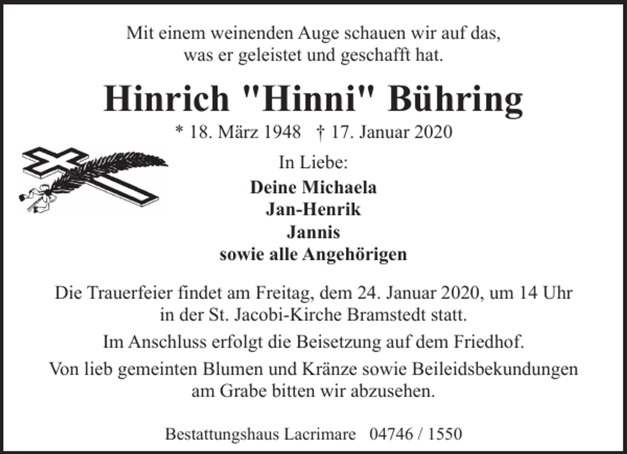 <p>Mit einem weinenden Auge schauen wir auf das,<br />was er geleistet und geschafft hat.</p><p>Hinrich "Hinni" Bühring<br />* 18. März 1948 † 17. Januar 2020<br />In Liebe:<br />Deine Michaela<br />Jan-Henrik<br />Jannis<br />sowie alle Angehörigen<br />Die Trauerfeier findet am Freitag, dem 24. Januar 2020, um 14 Uhr<br />in der St. Jacobi-Kirche Bramstedt statt.<br />Im Anschluss erfolgt die Beisetzung auf dem Friedhof.<br />Von lieb gemeinten Blumen und Kränze sowie Beileidsbekundungen<br />am Grabe bitten wir abzusehen.<br />Bestattungshaus Lacrimare 04746 / 1550</p>