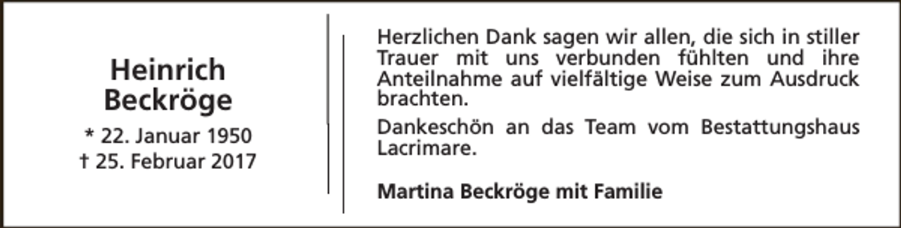 <p>Heinrich<br />Beckröge<br />* 22. Januar 1950<br />† 25. Februar 2017</p><p>Herzlichen Dank sagen wir allen, die sich in stiller<br />Trauer mit uns verbunden fühlten und ihre<br />Anteilnahme auf vielfältige Weise zum Ausdruck<br />brachten.<br />Dankeschön an das Team vom Bestattungshaus<br />Lacrimare.<br />Martina Beckröge mit Familie</p>