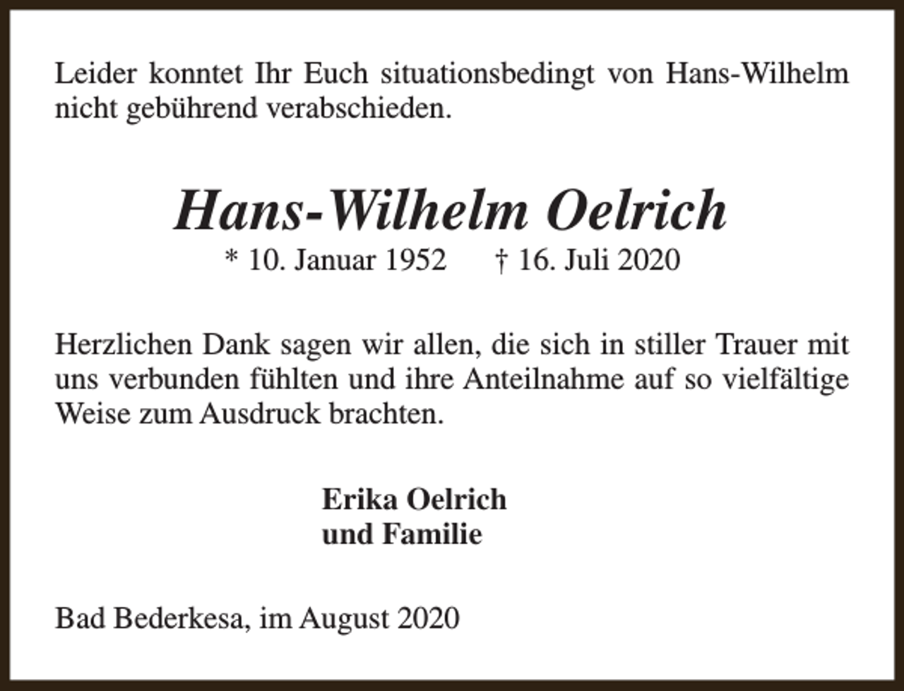 <p>Leider konntet Ihr Euch situationsbedingt von Hans-Wilhelm<br />nicht gebührend verabschieden.</p><p>Hans-Wilhelm Oelrich<br />* 10. Januar 1952</p><p>† 16. Juli 2020</p><p>Herzlichen Dank sagen wir allen, die sich in stiller Trauer mit<br />uns verbunden fühlten und ihre Anteilnahme auf so vielfältige<br />Weise zum Ausdruck brachten.<br />Erika Oelrich<br />und Familie<br />Bad Bederkesa, im August 2020</p>
