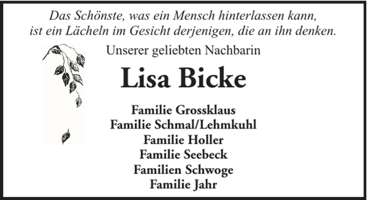 <p>Das Schönste, was ein Mensch hinterlassen kann,<br />ist ein Lächeln im Gesicht derjenigen, die an ihn denken.<br />Unserer geliebten Nachbarin</p><p>Lisa Bicke<br />Familie Grossklaus<br />Familie Schmal/Lehmkuhl<br />Familie Holler<br />Familie Seebeck<br />Familien Schwoge<br />Familie Jahr</p>