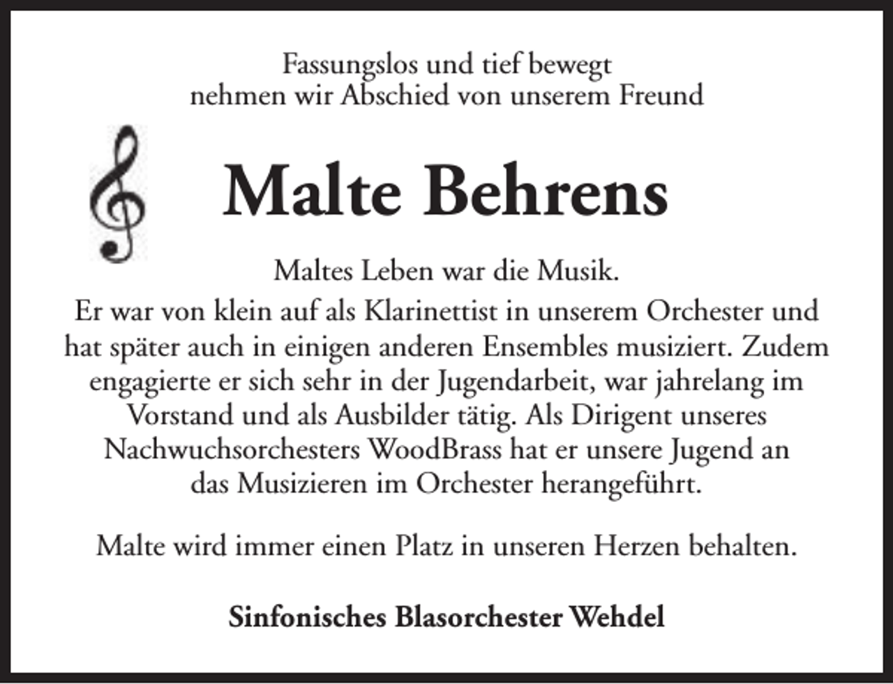 <p>Fassungslos und tief bewegt<br />nehmen wir Abschied von unserem Freund</p><p>Malte Behrens<br />Maltes Leben war die Musik.<br />Er war von klein auf als Klarinettist in unserem Orchester und<br />hat später auch in einigen anderen Ensembles musiziert. Zudem<br />engagierte er sich sehr in der Jugendarbeit, war jahrelang im<br />Vorstand und als Ausbilder tätig. Als Dirigent unseres<br />Nachwuchsorchesters WoodBrass hat er unsere Jugend an<br />das Musizieren im Orchester herangeführt.<br />Malte wird immer einen Platz in unseren Herzen behalten.<br />Sinfonisches Blasorchester Wehdel</p>