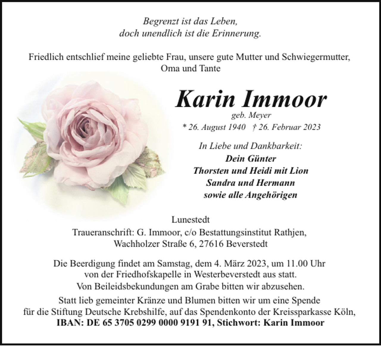 <p>Begrenzt ist das Leben,<br />doch unendlich ist die Erinnerung.<br />Friedlich entschlief meine geliebte Frau, unsere gute Mutter und Schwiegermutter,<br />Oma und Tante</p><p>Karin Immoor<br />geb. Meyer<br />* 26. August 1940 † 26. Februar 2023</p><p>In Liebe und Dankbarkeit:<br />Dein Günter<br />Thorsten und Heidi mit Lion<br />Sandra und Hermann<br />sowie alle Angehörigen<br />Lunestedt<br />Traueranschrift: G. Immoor, c/o Bestattungsinstitut Rathjen,<br />Wachholzer Straße 6, 27616 Beverstedt<br />Die Beerdigung findet am Samstag, dem 4. März 2023, um 11.00 Uhr<br />von der Friedhofskapelle in Westerbeverstedt aus statt.<br />Von Beileidsbekundungen am Grabe bitten wir abzusehen.<br />Statt lieb gemeinter Kränze und Blumen bitten wir um eine Spende<br />für die Stiftung Deutsche Krebshilfe, auf das Spendenkonto der Kreissparkasse Köln,<br />IBAN: DE 65 3705 0299 0000 91, Stichwort: Karin Immoor</p>