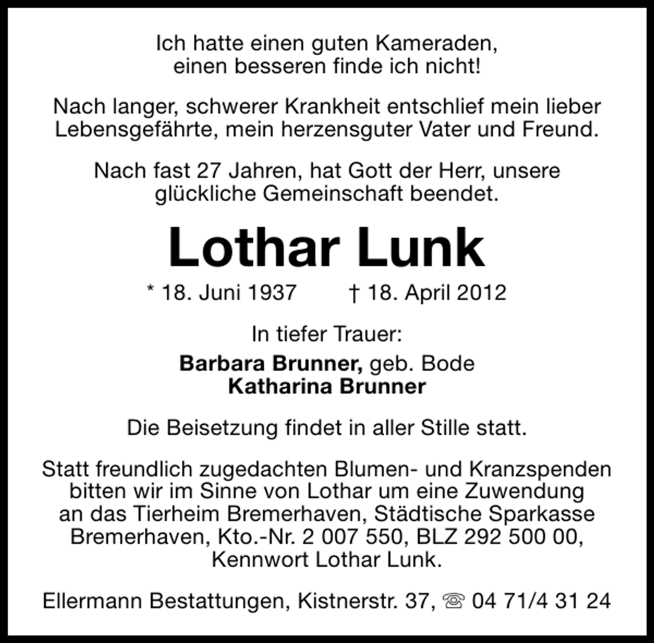 <p>Ich hatte einen guten Kameraden,<br />einen besseren finde ich nicht!<br />Nach langer, schwerer Krankheit entschlief mein lieber<br />Lebensgefährte, mein herzensguter Vater und Freund.<br />Nach fast 27 Jahren, hat Gott der Herr, unsere<br />glückliche Gemeinschaft beendet.</p><p>Lothar Lunk</p><p>* 18. Juni 1937</p><p>† 18. April 2012</p><p>In tiefer Trauer:<br />Barbara Brunner, geb. Bode<br />Katharina Brunner<br />Die Beisetzung findet in aller Stille statt.<br />Statt freundlich zugedachten Blumen- und Kranzspenden<br />bitten wir im Sinne von Lothar um eine Zuwendung<br />an das Tierheim Bremerhaven, Städtische Sparkasse<br />Bremerhaven, Kto.-Nr. 2 007 550, BLZ 292 5,<br />Kennwort Lothar Lunk.<br />Ellermann Bestattungen, Kistnerstr. 37, s 04 71/4 31 24</p>