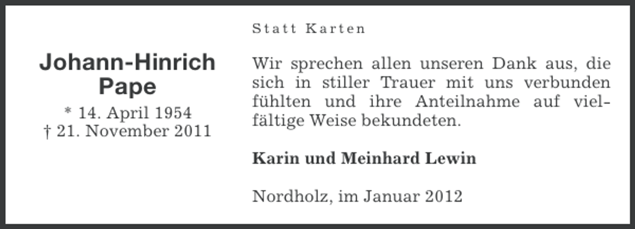 <p>Statt Karten</p><p>Johann-Hinrich<br />Pape<br />* 14. April 1954<br />† 21. November 2011</p><p>Wir sprechen allen unseren Dank aus, die<br />sich in stiller Trauer mit uns verbunden<br />fühlten und ihre Anteilnahme auf vielfältige Weise bekundeten.<br />Karin und Meinhard Lewin<br />Nordholz, im Januar 2012</p>