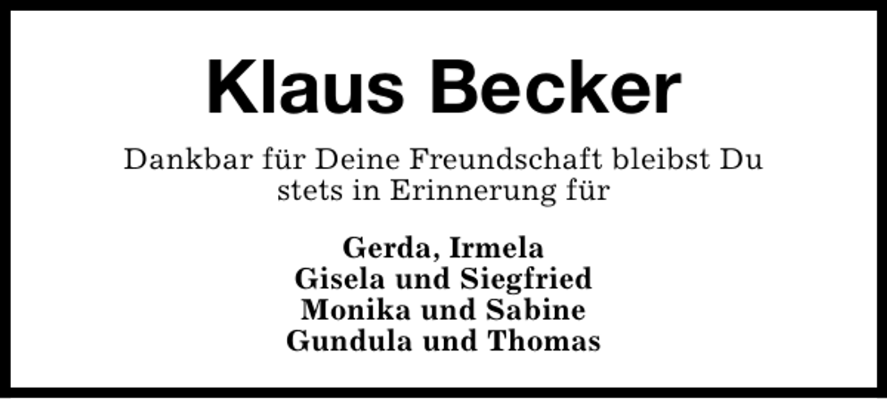 <p>Klaus Becker<br />Dankbar für Deine Freundschaft bleibst Du<br />stets in Erinnerung für<br />Gerda, Irmela<br />Gisela und Siegfried<br />Monika und Sabine<br />Gundula und Thomas</p>