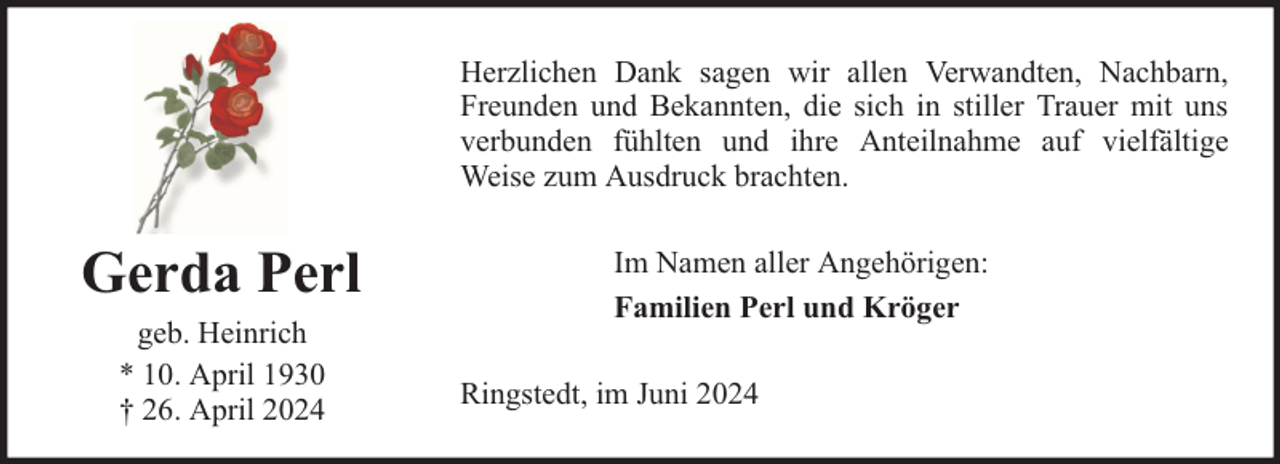 <p>Herzlichen Dank sagen wir allen Verwandten, Nachbarn,<br />Freunden und Bekannten, die sich in stiller Trauer mit uns<br />verbunden fühlten und ihre Anteilnahme auf vielfältige<br />Weise zum Ausdruck brachten.</p><p>Gerda Perl<br />geb. Heinrich<br />* 10. April 1930<br />† 26. April 2024</p><p>Im Namen aller Angehörigen:<br />Familien Perl und Kröger<br />Ringstedt, im Juni 2024</p>