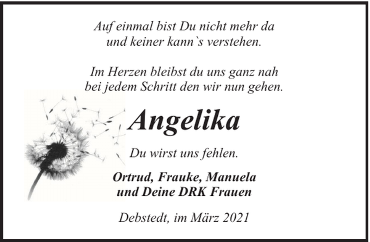 <p>Auf einmal bist Du nicht mehr da<br />und keiner kann`s verstehen.<br />Im Herzen bleibst du uns ganz nah<br />bei jedem Schritt den wir nun gehen.</p><p>Angelika<br />Du wirst uns fehlen.<br />Ortrud, Frauke, Manuela<br />und Deine DRK Frauen<br />Debstedt, im März 2021</p>