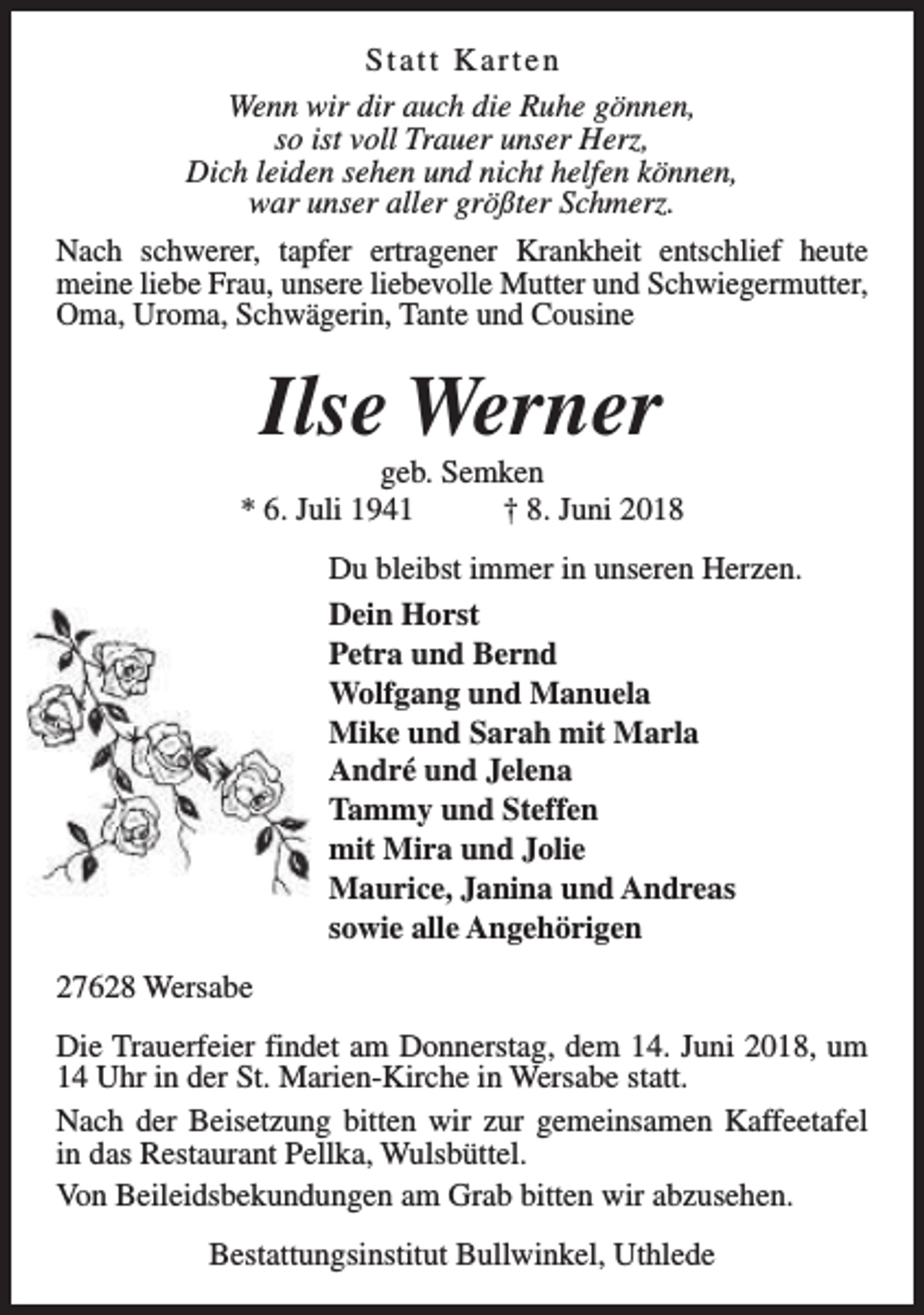 <p>Statt Karten<br />Wenn wir dir auch die Ruhe gönnen,<br />so ist voll Trauer unser Herz,<br />Dich leiden sehen und nicht helfen können,<br />war unser aller größter Schmerz.<br />Nach schwerer, tapfer ertragener Krankheit entschlief heute<br />meine liebe Frau, unsere liebevolle Mutter und Schwiegermutter,<br />Oma, Uroma, Schwägerin, Tante und Cousine</p><p>Ilse Werner</p><p>geb. Semken<br />* 6. Juli 1941<br />† 8. Juni 2018<br />Du bleibst immer in unseren Herzen.<br />Dein Horst<br />Petra und Bernd<br />Wolfgang und Manuela<br />Mike und Sarah mit Marla<br />André und Jelena<br />Tammy und Steffen<br />mit Mira und Jolie<br />Maurice, Janina und Andreas<br />sowie alle Angehörigen<br />27628 Wersabe<br />Die Trauerfeier findet am Donnerstag, dem 14. Juni 2018, um<br />14 Uhr in der St. Marien-Kirche in Wersabe statt.<br />Nach der Beisetzung bitten wir zur gemeinsamen Kaffeetafel<br />in das Restaurant Pellka, Wulsbüttel.<br />Von Beileidsbekundungen am Grab bitten wir abzusehen.<br />Bestattungsinstitut Bullwinkel, Uthlede</p>