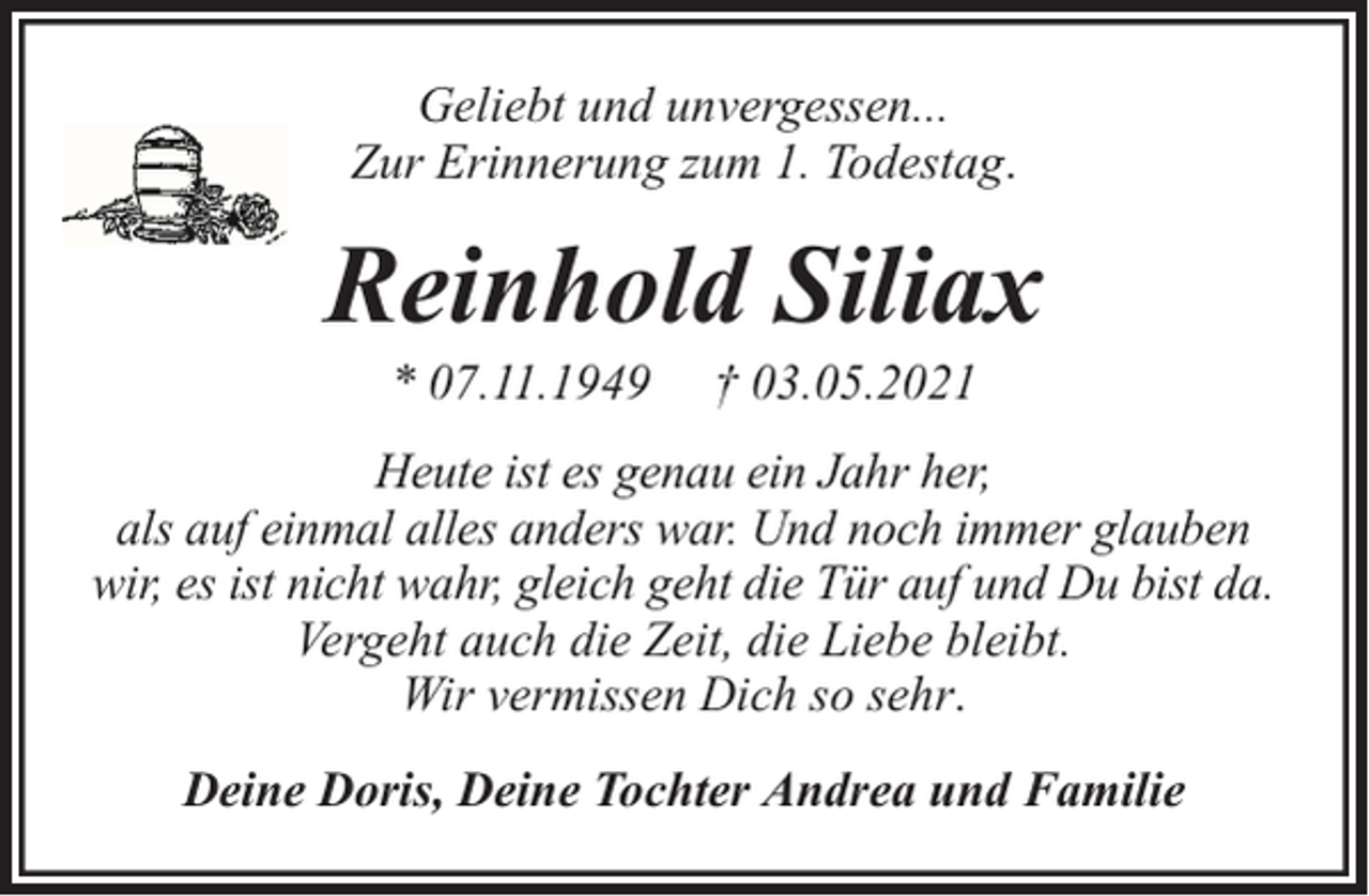 <p>Geliebt und unvergessen...<br />Zur Erinnerung zum 1. Todestag.</p><p>Reinhold Siliax<br />* 07.11.1949</p><p>† 03.05.2021</p><p>Heute ist es genau ein Jahr her,<br />als auf einmal alles anders war. Und noch immer glauben<br />wir, es ist nicht wahr, gleich geht die Tür auf und Du bist da.<br />Vergeht auch die Zeit, die Liebe bleibt.<br />Wir vermissen Dich so sehr.<br />Deine Doris, Deine Tochter Andrea und Familie</p>