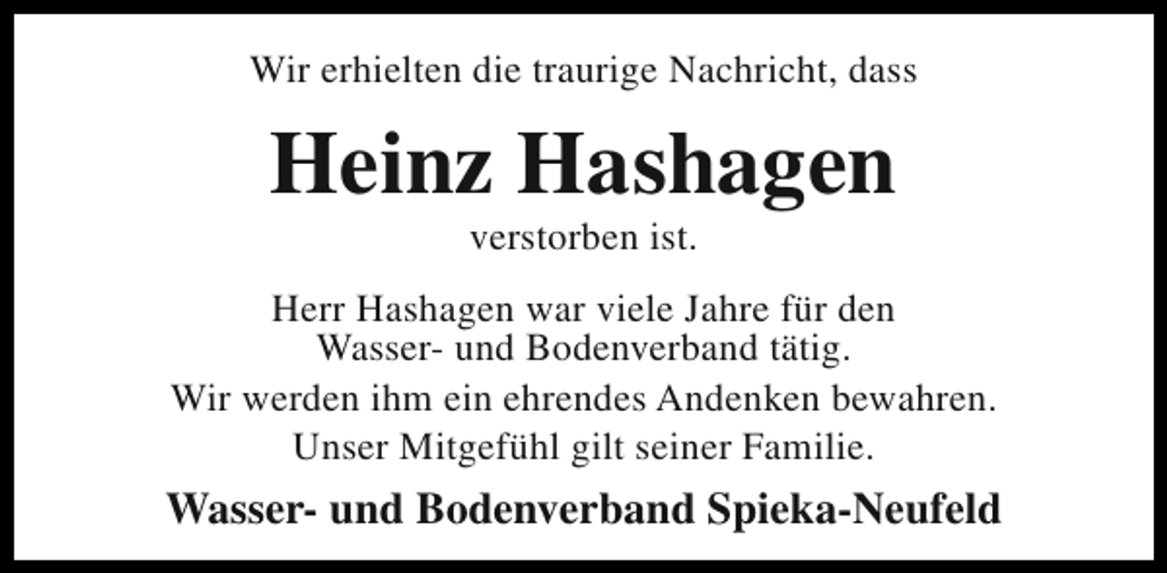 <p>Wir erhielten die traurige Nachricht, dass</p><p>Heinz Hashagen<br />verstorben ist.</p><p>Herr Hashagen war viele Jahre für den<br />Wasser- und Bodenverband tätig.<br />Wir werden ihm ein ehrendes Andenken bewahren.<br />Unser Mitgefühl gilt seiner Familie.</p><p>Wasser- und Bodenverband Spieka-Neufeld</p>