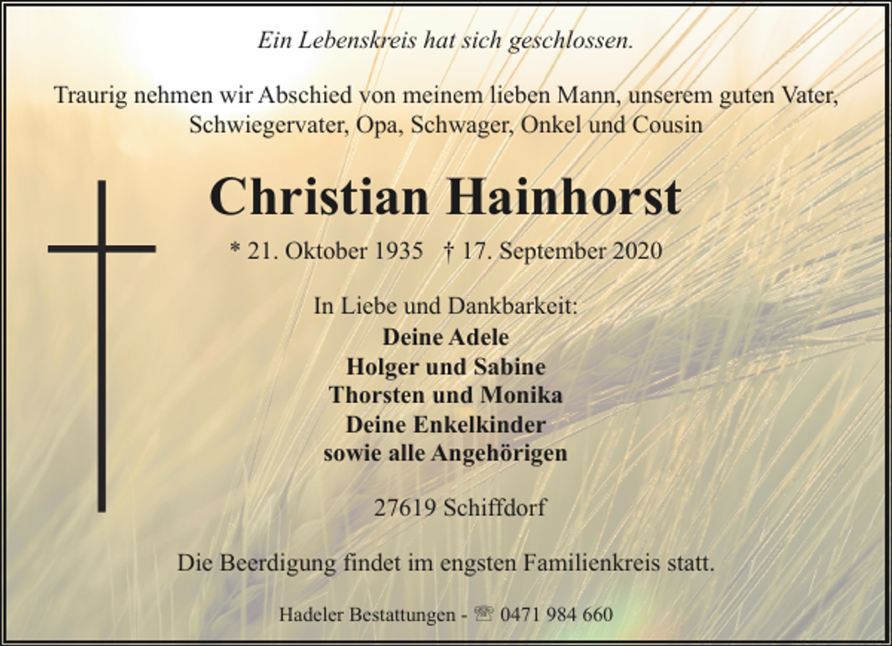 <p>Ein Lebenskreis hat sich geschlossen.<br />Traurig nehmen wir Abschied von meinem lieben Mann, unserem guten Vater,<br />Schwiegervater, Opa, Schwager, Onkel und Cousin</p><p>Christian Hainhorst<br />* 21. Oktober 1935 † 17. September 2020<br />In Liebe und Dankbarkeit:<br />Deine Adele<br />Holger und Sabine<br />Thorsten und Monika<br />Deine Enkelkinder<br />sowie alle Angehörigen<br />27619 Schiffdorf<br />Die Beerdigung findet im engsten Familienkreis statt.<br />Hadeler Bestattungen - ' 0471 984 660</p>