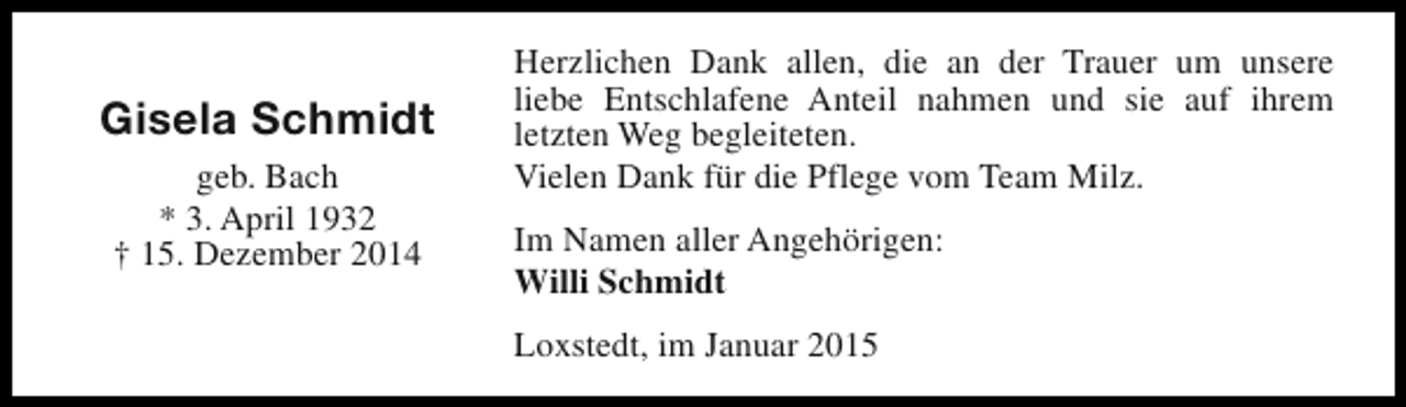 <p>Gisela Schmidt<br />geb. Bach<br />* 3. April 1932<br />† 15. Dezember 2014</p><p>Herzlichen Dank allen, die an der Trauer um unsere<br />liebe Entschlafene Anteil nahmen und sie auf ihrem<br />letzten Weg begleiteten.<br />Vielen Dank für die Pflege vom Team Milz.<br />Im Namen aller Angehörigen:<br />Willi Schmidt<br />Loxstedt, im Januar 2015</p>
