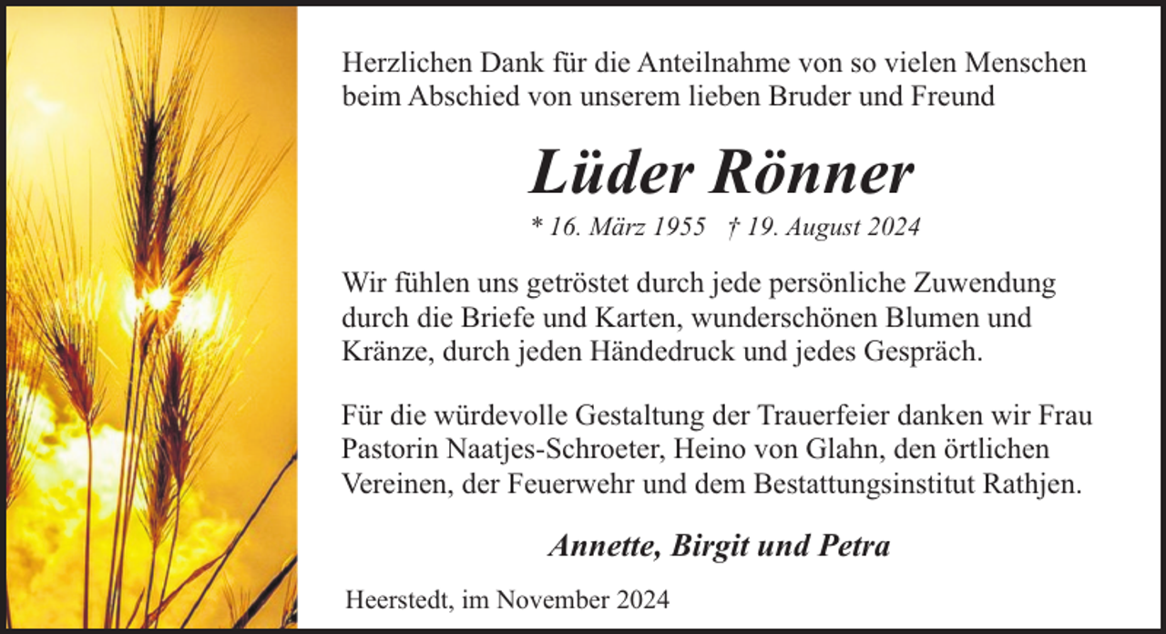 <p>Herzlichen Dank für die Anteilnahme von so vielen Menschen<br />beim Abschied von unserem lieben Bruder und Freund</p><p>Lüder Rönner</p><p>* 16. März 1955 † 19. August 2024</p><p>Wir fühlen uns getröstet durch jede persönliche Zuwendung<br />durch die Briefe und Karten, wunderschönen Blumen und<br />Kränze, durch jeden Händedruck und jedes Gespräch.<br />Für die würdevolle Gestaltung der Trauerfeier danken wir Frau<br />Pastorin Naatjes-Schroeter, Heino von Glahn, den örtlichen<br />Vereinen, der Feuerwehr und dem Bestattungsinstitut Rathjen.</p><p>Annette, Birgit und Petra<br />Heerstedt, im November 2024</p>