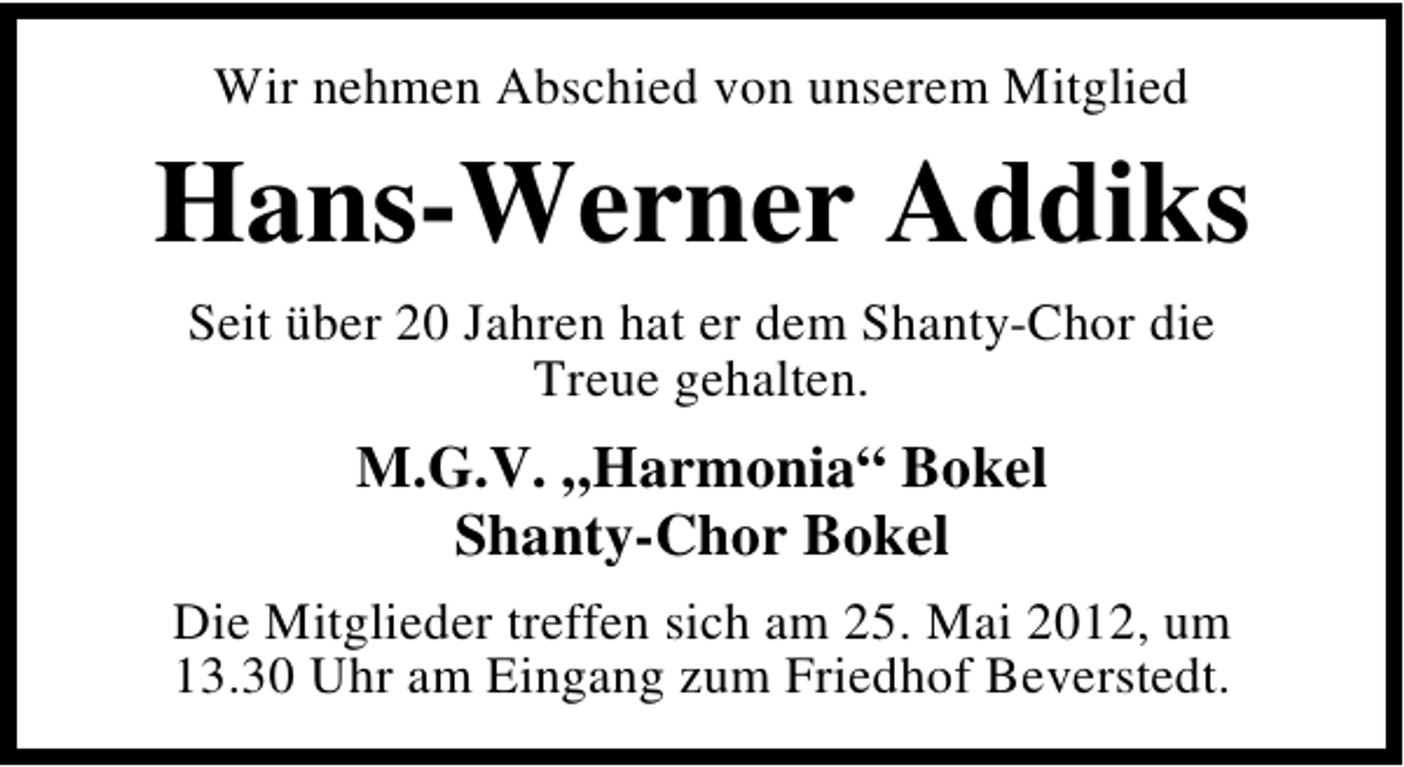 <p>Wir nehmen Abschied von unserem Mitglied</p><p>Hans-Werner Addiks<br />Seit über 20 Jahren hat er dem Shanty-Chor die<br />Treue gehalten.</p><p>M.G.V. „Harmonia“ Bokel<br />Shanty-Chor Bokel<br />Die Mitglieder treffen sich am 25. Mai 2012, um<br />13.30 Uhr am Eingang zum Friedhof Beverstedt.</p>