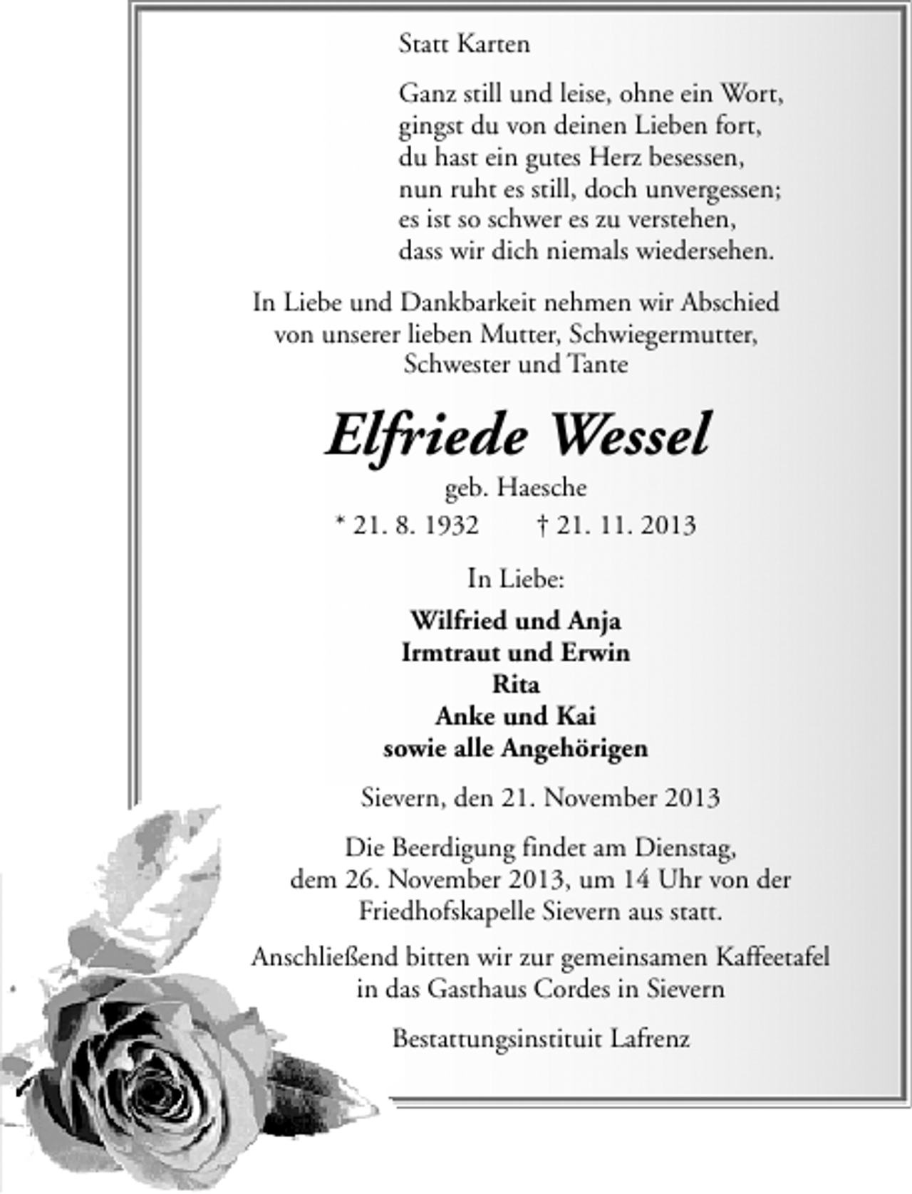<p>Statt Karten<br />Ganz still und leise, ohne ein Wort,<br />gingst du von deinen Lieben fort,<br />du hast ein gutes Herz besessen,<br />nun ruht es still, doch unvergessen;<br />es ist so schwer es zu verstehen,<br />dass wir dich niemals wiedersehen.<br />In Liebe und Dankbarkeit nehmen wir Abschied<br />von unserer lieben Mutter, Schwiegermutter,<br />Schwester und Tante</p><p>Elfriede Wessel<br />geb. Haesche<br />* 21. 8. 1932<br />† 21. 11. 2013</p><p>In Liebe:<br />Wilfried und Anja<br />Irmtraut und Erwin<br />Rita<br />Anke und Kai<br />sowie alle Angehörigen<br />Sievern, den 21. November 2013<br />Die Beerdigung findet am Dienstag,<br />dem 26. November 2013, um 14 Uhr von der<br />Friedhofskapelle Sievern aus statt.<br />Anschließend bitten wir zur gemeinsamen Kaffeetafel<br />in das Gasthaus Cordes in Sievern<br />Bestattungsinstituit Lafrenz</p>