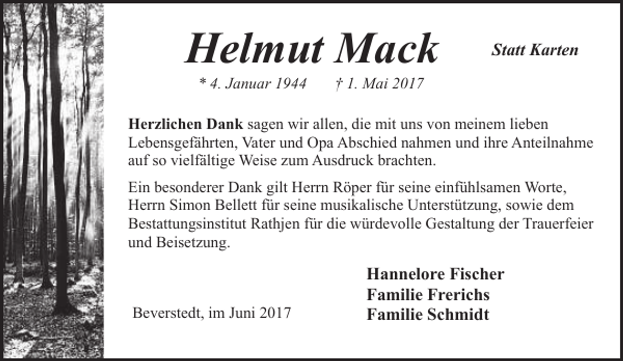 <p>Helmut Mack<br />* 4. Januar 1944</p><p>Statt Karten</p><p>† 1. Mai 2017</p><p>Herzlichen Dank sagen wir allen, die mit uns von meinem lieben<br />Lebensgefährten, Vater und Opa Abschied nahmen und ihre Anteilnahme<br />auf so vielfältige Weise zum Ausdruck brachten.<br />Ein besonderer Dank gilt Herrn Röper für seine einfühlsamen Worte,<br />Herrn Simon Bellett für seine musikalische Unterstützung, sowie dem<br />Bestattungsinstitut Rathjen für die würdevolle Gestaltung der Trauerfeier<br />und Beisetzung.</p><p>Beverstedt, im Juni 2017</p><p>Hannelore Fischer<br />Familie Frerichs<br />Familie Schmidt</p>