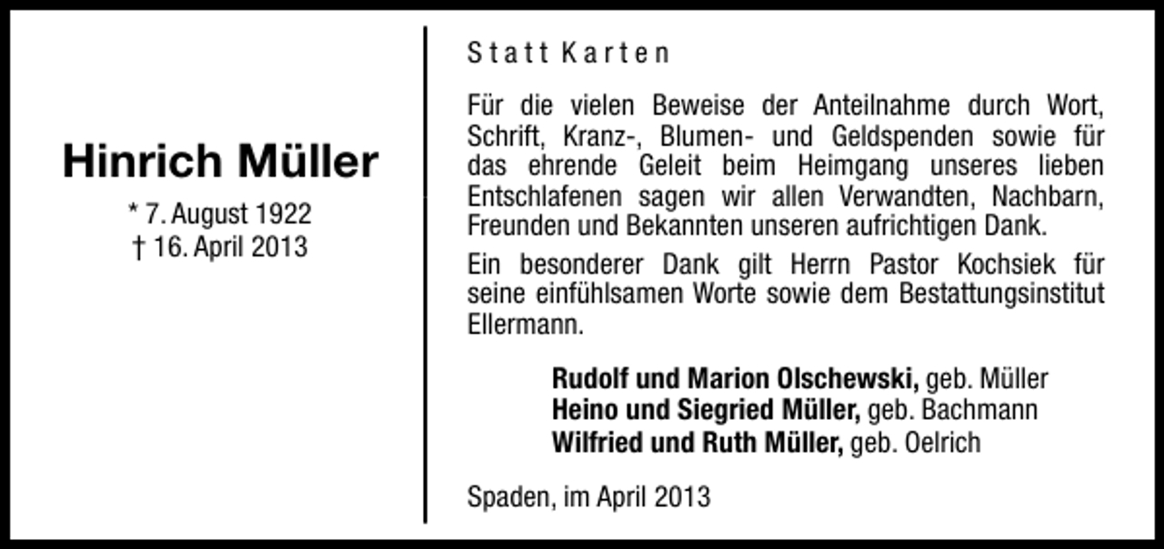 <p>Statt Karten</p><p>Hinrich Müller<br />* 7. August 1922<br />† 16. April 2013</p><p>Für die vielen Beweise der Anteilnahme durch Wort,<br />Schrift, Kranz-, Blumen- und Geldspenden sowie für<br />das ehrende Geleit beim Heimgang unseres lieben<br />Entschlafenen sagen wir allen Verwandten, Nachbarn,<br />Freunden und Bekannten unseren aufrichtigen Dank.<br />Ein besonderer Dank gilt Herrn Pastor Kochsiek für<br />seine einfühlsamen Worte sowie dem Bestattungsinstitut<br />Ellermann.<br />Rudolf und Marion Olschewski, geb. Müller<br />Heino und Siegried Müller, geb. Bachmann<br />Wilfried und Ruth Müller, geb. Oelrich<br />Spaden, im April 2013</p>