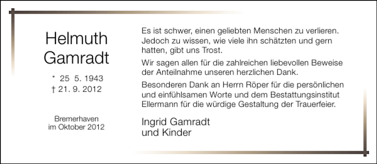 <p>Helmuth<br />Gamradt<br />* 2. 1943<br />† 21. 9. 2012<br />Bremerhaven<br />im Oktober 2012</p><p>Es ist schwer, einen geliebten Menschen zu verlieren.<br />Jedoch zu wissen, wie viele ihn schätzten und gern<br />hatten, gibt uns Trost.<br />Wir sagen allen für die zahlreichen liebevollen Beweise<br />der Anteilnahme unseren herzlichen Dank.<br />Besonderen Dank an Herrn Röper für die persönlichen<br />und einfühlsamen Worte und dem Bestattungsinstitut<br />Ellermann für die würdige Gestaltung der Trauerfeier.</p><p>Ingrid Gamradt<br />und Kinder</p>