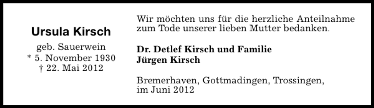 <p>Ursula Kirsch<br />geb. Sauerwein<br />* 5. November 1930<br />† 22. Mai 2012</p><p>Wir möchten uns für die herzliche Anteilnahme<br />zum Tode unserer lieben Mutter bedanken.<br />Dr. Detlef Kirsch und Familie<br />Jürgen Kirsch<br />Bremerhaven, Gottmadingen, Trossingen,<br />im Juni 2012</p>