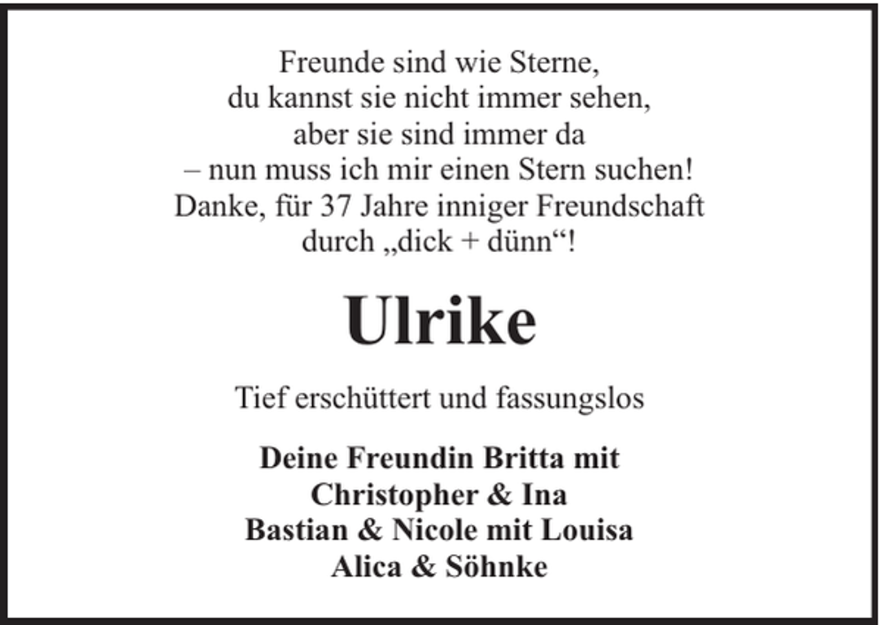 <p>Freunde sind wie Sterne,<br />du kannst sie nicht immer sehen,<br />aber sie sind immer da<br />– nun muss ich mir einen Stern suchen!<br />Danke, für 37 Jahre inniger Freundschaft<br />durch „dick + dünn“!</p><p>Ulrike<br />Tief erschüttert und fassungslos<br />Deine Freundin Britta mit<br />Christopher &amp; Ina<br />Bastian &amp; Nicole mit Louisa<br />Alica &amp; Söhnke</p>