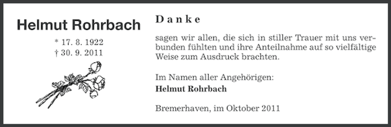 <p>Helmut Rohrbach<br />* 17. 8. 1922<br />† 30. 9. 2011</p><p>Danke<br />sagen wir allen, die sich in stiller Trauer mit uns verbunden fühlten und ihre Anteilnahme auf so vielfältige<br />Weise zum Ausdruck brachten.<br />Im Namen aller Angehörigen:<br />Helmut Rohrbach<br />Bremerhaven, im Oktober 2011</p>
