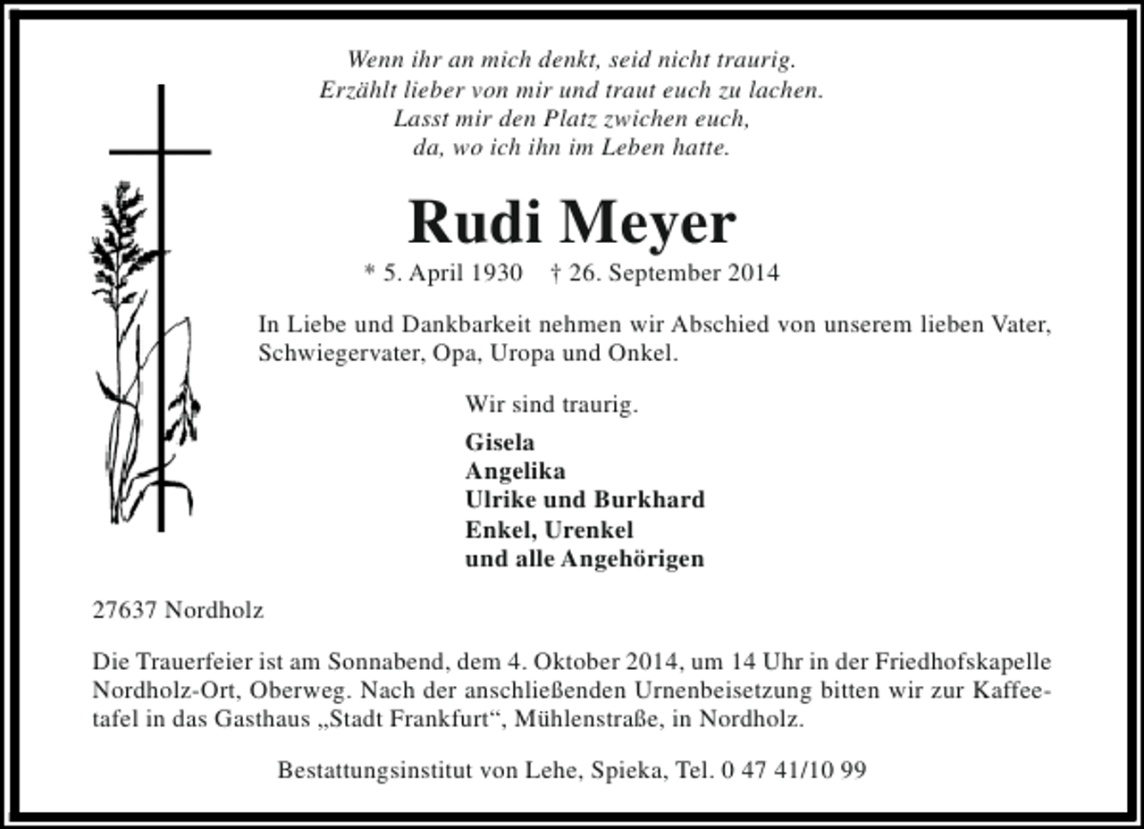 <p>Wenn ihr an mich denkt, seid nicht traurig.<br />Erzählt lieber von mir und traut euch zu lachen.<br />Lasst mir den Platz zwichen euch,<br />da, wo ich ihn im Leben hatte.</p><p>Rudi Meyer</p><p>* 5. April 1930</p><p>† 26. September 2014</p><p>In Liebe und Dankbarkeit nehmen wir Abschied von unserem lieben Vater,<br />Schwiegervater, Opa, Uropa und Onkel.<br />Wir sind traurig.<br />Gisela<br />Angelika<br />Ulrike und Burkhard<br />Enkel, Urenkel<br />und alle Angehörigen<br />27637 Nordholz<br />Die Trauerfeier ist am Sonnabend, dem 4. Oktober 2014, um 14 Uhr in der Friedhofskapelle<br />Nordholz-Ort, Oberweg. Nach der anschließenden Urnenbeisetzung bitten wir zur Kaffeetafel in das Gasthaus „Stadt Frankfurt“, Mühlenstraße, in Nordholz.<br />Bestattungsinstitut von Lehe, Spieka, Tel. 0 47 41/10 99</p>