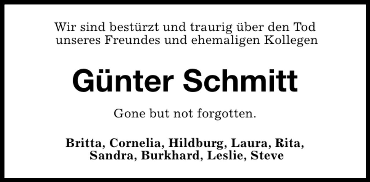 <p>Wir sind bestürzt und traurig über den Tod<br />unseres Freundes und ehemaligen Kollegen</p><p>Günter Schmitt<br />Gone but not forgotten.<br />Britta, Cornelia, Hildburg, Laura, Rita,<br />Sandra, Burkhard, Leslie, Steve</p>