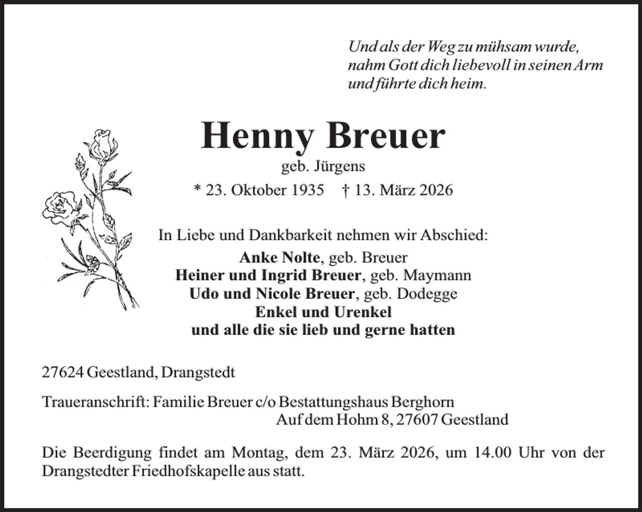 <p>Und als der Weg zu mühsam wurde,<br />nahm Gott dich liebevoll in seinen Arm<br />und führte dich heim.</p><p>Henny Breuer</p><p>geb. Jürgens<br />* 23. Oktober 1935 † 13. März 2026<br />In Liebe und Dankbarkeit nehmen wir Abschied:<br />Anke Nolte, geb. Breuer<br />Heiner und Ingrid Breuer, geb. Maymann<br />Udo und Nicole Breuer, geb. Dodegge<br />Enkel und Urenkel<br />und alle die sie lieb und gerne hatten<br />27624 Geestland, Drangstedt<br />Traueranschrift: Familie Breuer c/o Bestattungshaus Berghorn<br />Auf dem Hohm 8, 27607 Geestland<br />Die Beerdigung findet am Montag, dem 23. März 2026, um 14.00 Uhr von der<br />Drangstedter Friedhofskapelle aus statt.</p>