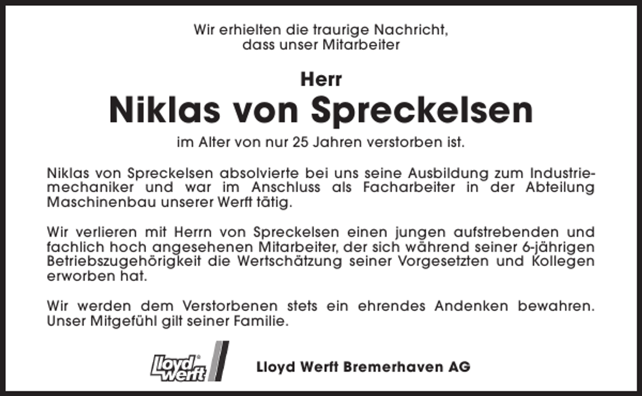 <p>Wir erhielten die traurige Nachricht,<br />dass unser Mitarbeiter</p><p>Herr</p><p>Niklas von Spreckelsen<br />im Alter von nur 25 Jahren verstorben ist.</p><p>Niklas von Spreckelsen absolvierte bei uns seine Ausbildung zum Industriemechaniker und war im Anschluss als Facharbeiter in der Abteilung<br />Maschinenbau unserer Werft tätig.<br />Wir verlieren mit Herrn von Spreckelsen einen jungen aufstrebenden und<br />fachlich hoch angesehenen Mitarbeiter, der sich während seiner 6-jährigen<br />Betriebszugehörigkeit die Wertschätzung seiner Vorgesetzten und Kollegen<br />erworben hat.<br />Wir werden dem Verstorbenen stets ein ehrendes Andenken bewahren.<br />Unser Mitgefühl gilt seiner Familie.<br />Lloyd Werft Bremerhaven AG</p>