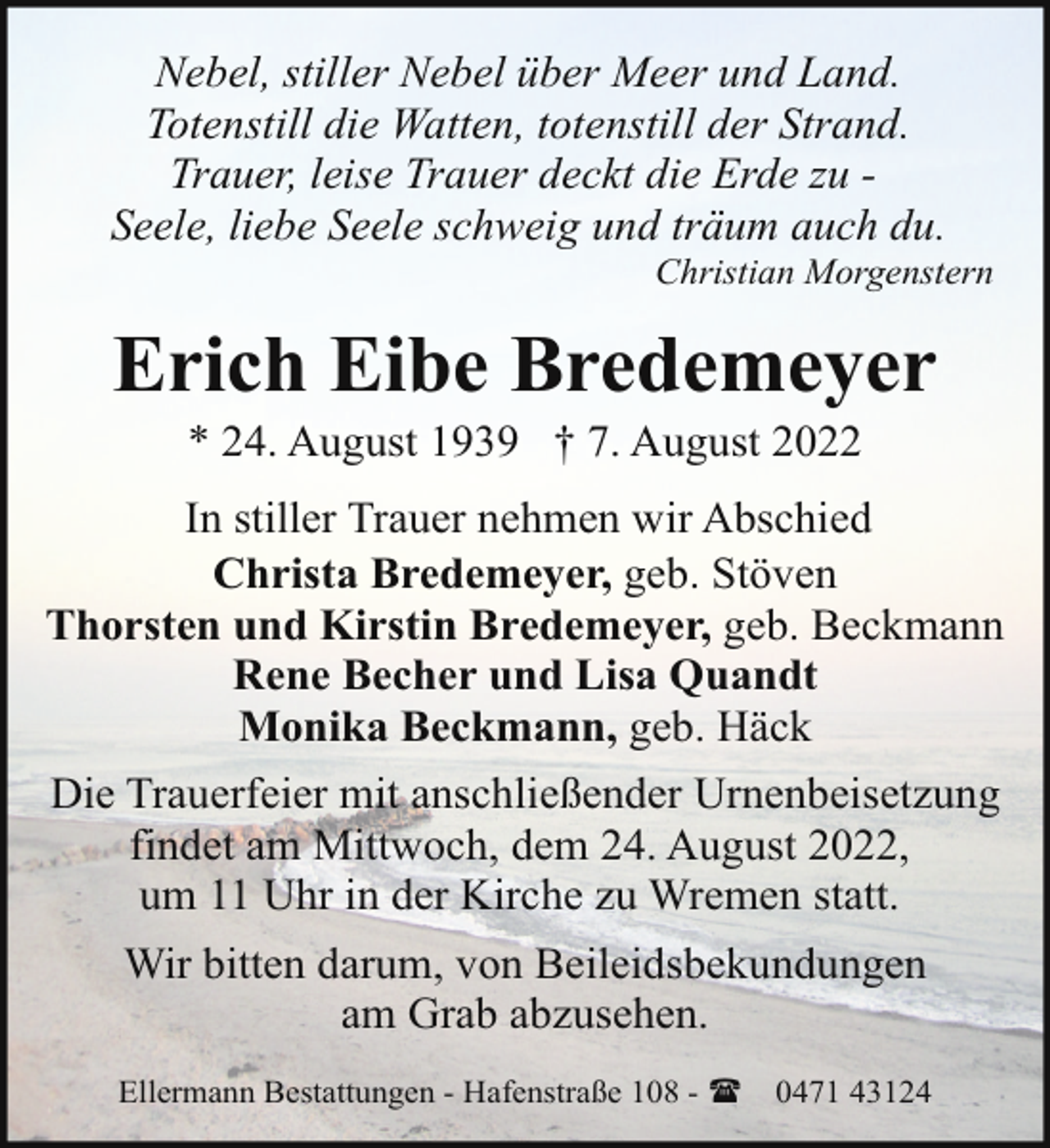 <p>Nebel, stiller Nebel über Meer und Land.<br />Totenstill die Watten, totenstill der Strand.<br />Trauer, leise Trauer deckt die Erde zu Seele, liebe Seele schweig und träum auch du.</p><p>Christian Morgenstern</p><p>Erich Eibe Bredemeyer<br />* 24. August 1939 † 7. August 2022</p><p>In stiller Trauer nehmen wir Abschied<br />Christa Bredemeyer, geb. Stöven<br />Thorsten und Kirstin Bredemeyer, geb. Beckmann<br />Rene Becher und Lisa Quandt<br />Monika Beckmann, geb. Häck<br />Die Trauerfeier mit anschließender Urnenbeisetzung<br />findet am Mittwoch, dem 24. August 2022,<br />um 11 Uhr in der Kirche zu Wremen statt.<br />Wir bitten darum, von Beileidsbekundungen<br />am Grab abzusehen.<br />Ellermann Bestattungen - Hafenstraße 108 - (</p><p>0471 43124</p>