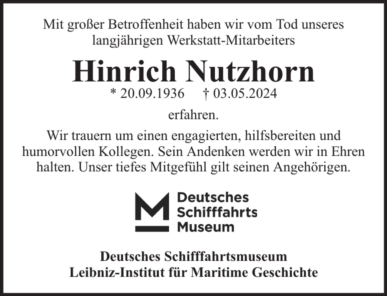 <p>Mit großer Betroffenheit haben wir vom Tod unseres<br />langjährigen Werkstatt-Mitarbeiters</p><p>Hinrich Nutzhorn</p><p>* 20.09.1936 † 03.05.2024<br />erfahren.<br />Wir trauern um einen engagierten, hilfsbereiten und<br />humorvollen Kollegen. Sein Andenken werden wir in Ehren<br />halten. Unser tiefes Mitgefühl gilt seinen Angehörigen.</p><p>Deutsches Schifffahrtsmuseum<br />Leibniz-Institut für Maritime Geschichte</p>