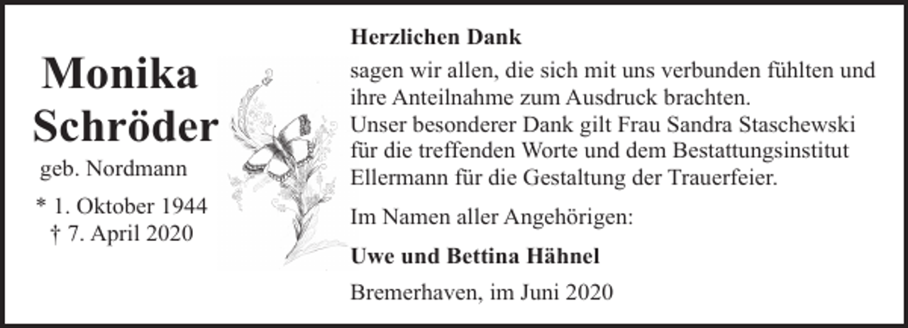 <p>Monika<br />Schröder<br />geb. Nordmann</p><p>* 1. Oktober 1944<br />† 7. April 2020</p><p>Herzlichen Dank<br />sagen wir allen, die sich mit uns verbunden fühlten und<br />ihre Anteilnahme zum Ausdruck brachten.<br />Unser besonderer Dank gilt Frau Sandra Staschewski<br />für die treffenden Worte und dem Bestattungsinstitut<br />Ellermann für die Gestaltung der Trauerfeier.<br />Im Namen aller Angehörigen:<br />Uwe und Bettina Hähnel<br />Bremerhaven, im Juni 2020</p>